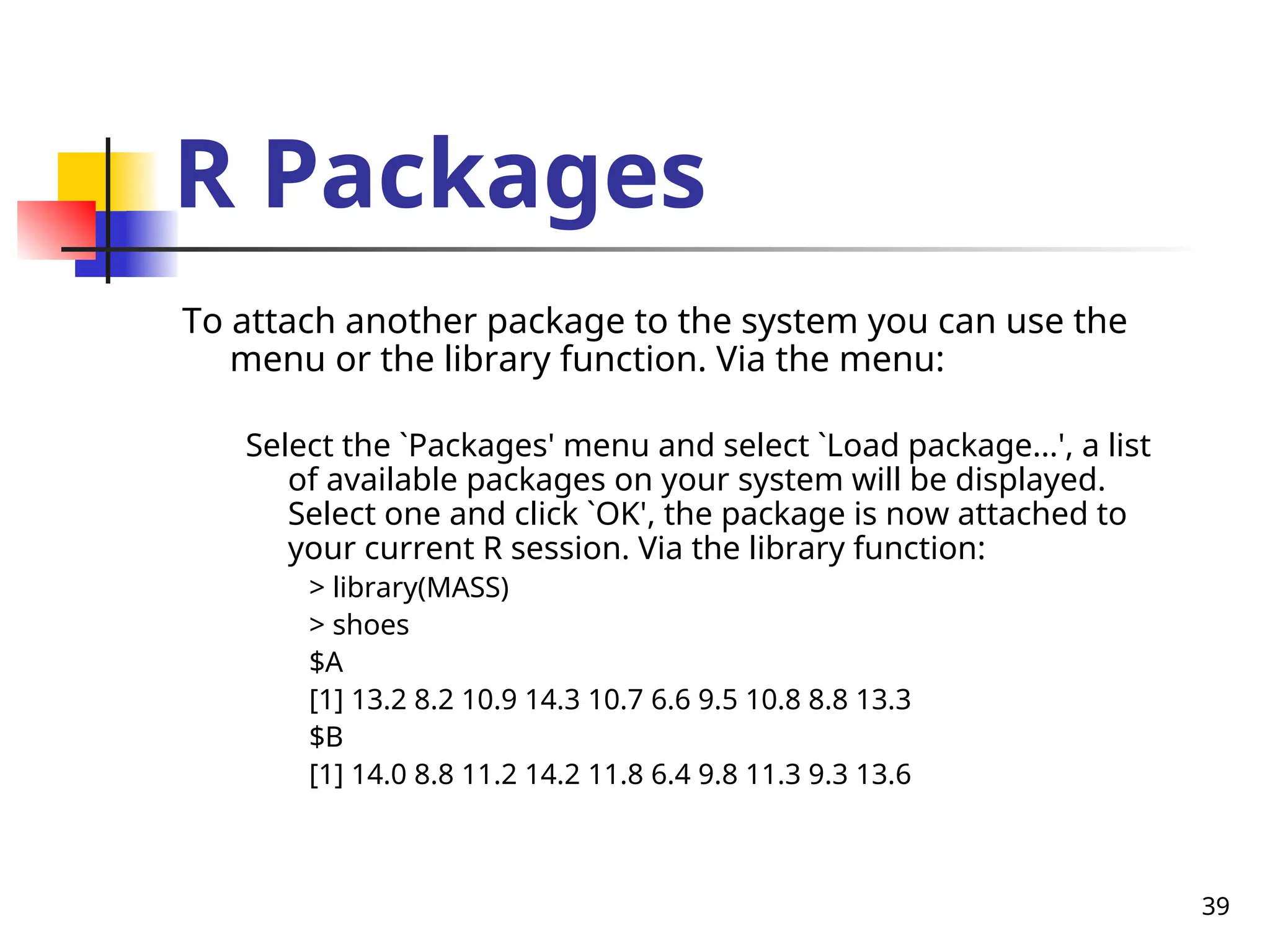 39
R Packages
To attach another package to the system you can use the
menu or the library function. Via the menu:
Select the `Packages' menu and select `Load package...', a list
of available packages on your system will be displayed.
Select one and click `OK', the package is now attached to
your current R session. Via the library function:
> library(MASS)
> shoes
$A
[1] 13.2 8.2 10.9 14.3 10.7 6.6 9.5 10.8 8.8 13.3
$B
[1] 14.0 8.8 11.2 14.2 11.8 6.4 9.8 11.3 9.3 13.6
 