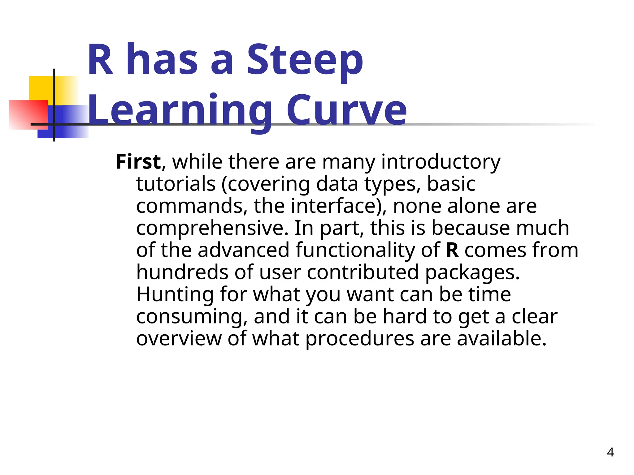 4
R has a Steep
Learning Curve
First, while there are many introductory
tutorials (covering data types, basic
commands, the interface), none alone are
comprehensive. In part, this is because much
of the advanced functionality of R comes from
hundreds of user contributed packages.
Hunting for what you want can be time
consuming, and it can be hard to get a clear
overview of what procedures are available.
 
