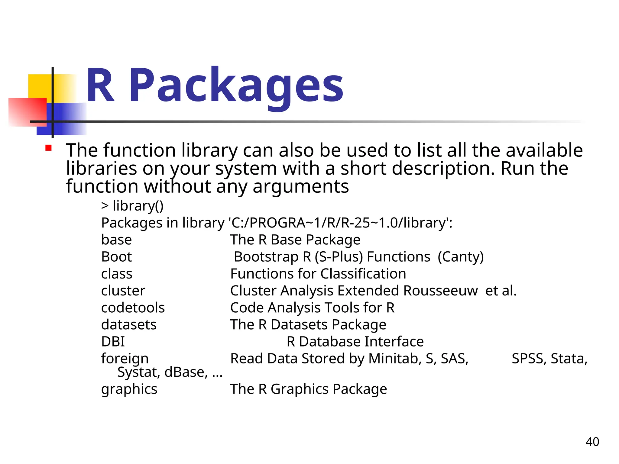 40
R Packages

The function library can also be used to list all the available
libraries on your system with a short description. Run the
function without any arguments
> library()
Packages in library 'C:/PROGRA~1/R/R-25~1.0/library':
base The R Base Package
Boot Bootstrap R (S-Plus) Functions (Canty)
class Functions for Classification
cluster Cluster Analysis Extended Rousseeuw et al.
codetools Code Analysis Tools for R
datasets The R Datasets Package
DBI R Database Interface
foreign Read Data Stored by Minitab, S, SAS, SPSS, Stata,
Systat, dBase, ...
graphics The R Graphics Package
 