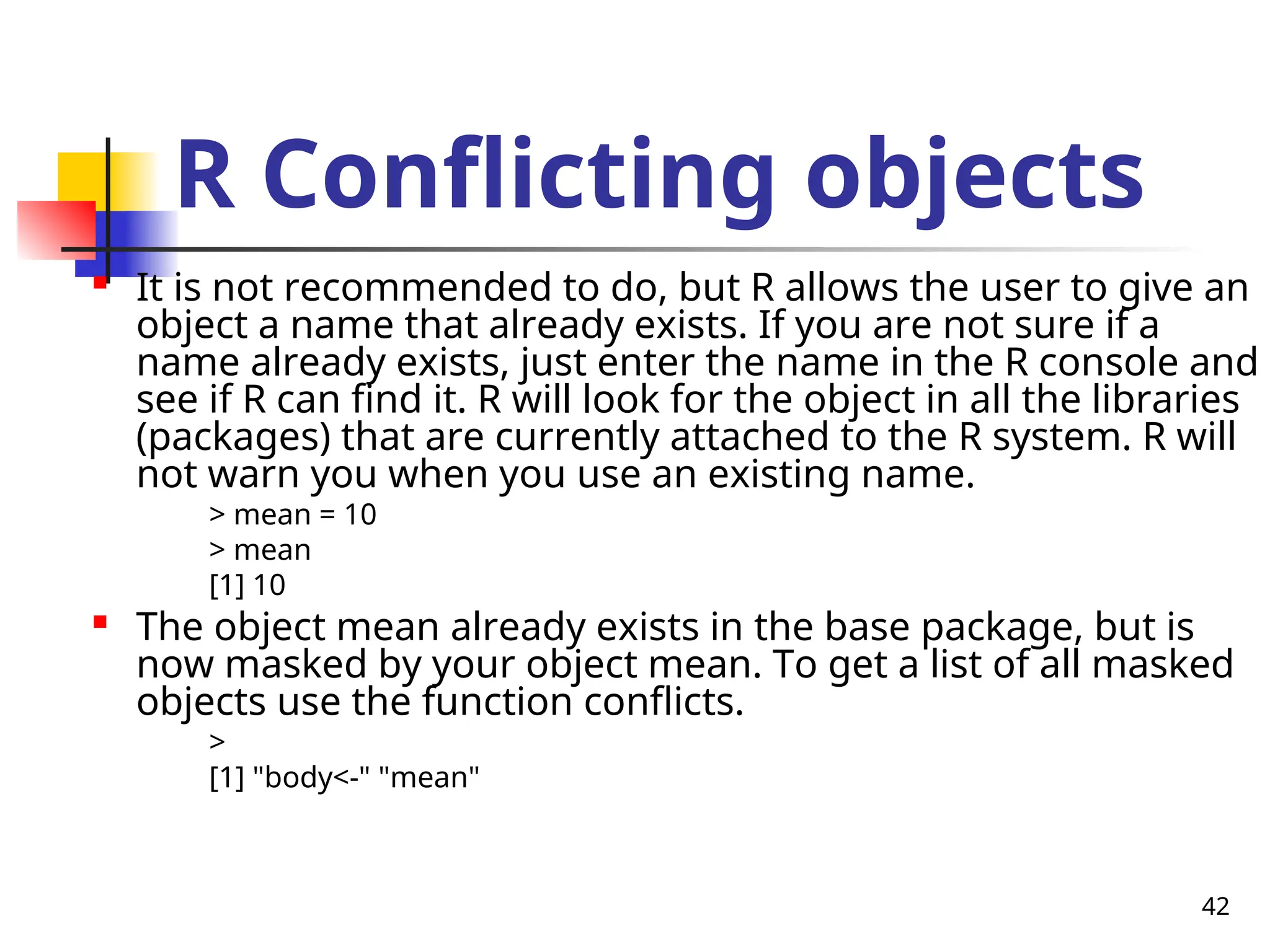 42
R Conflicting objects

It is not recommended to do, but R allows the user to give an
object a name that already exists. If you are not sure if a
name already exists, just enter the name in the R console and
see if R can find it. R will look for the object in all the libraries
(packages) that are currently attached to the R system. R will
not warn you when you use an existing name.
> mean = 10
> mean
[1] 10

The object mean already exists in the base package, but is
now masked by your object mean. To get a list of all masked
objects use the function conflicts.
>
[1] "body<-" "mean"
 