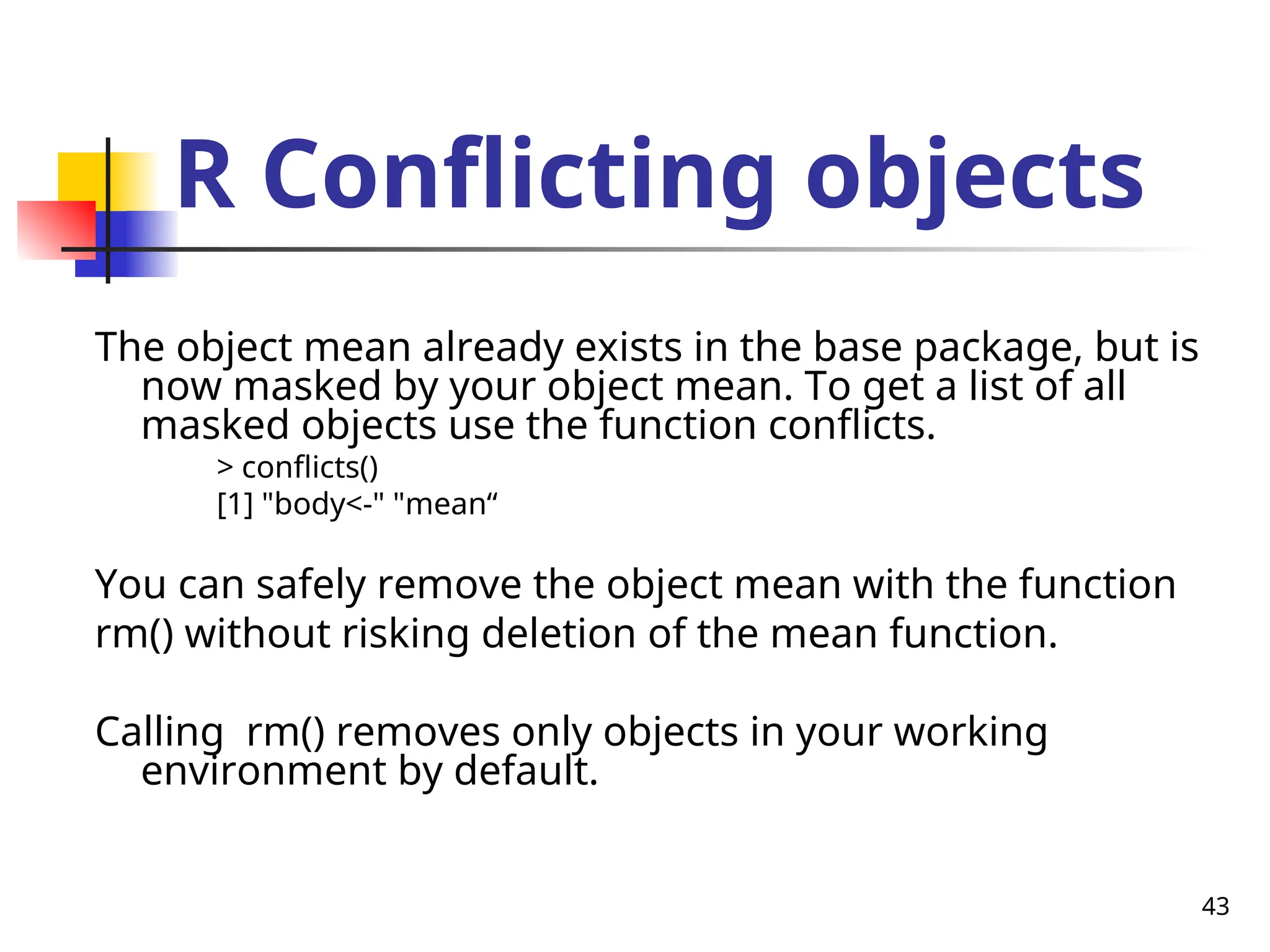 43
R Conflicting objects
The object mean already exists in the base package, but is
now masked by your object mean. To get a list of all
masked objects use the function conflicts.
> conflicts()
[1] "body<-" "mean“
You can safely remove the object mean with the function
rm() without risking deletion of the mean function.
Calling rm() removes only objects in your working
environment by default.
 