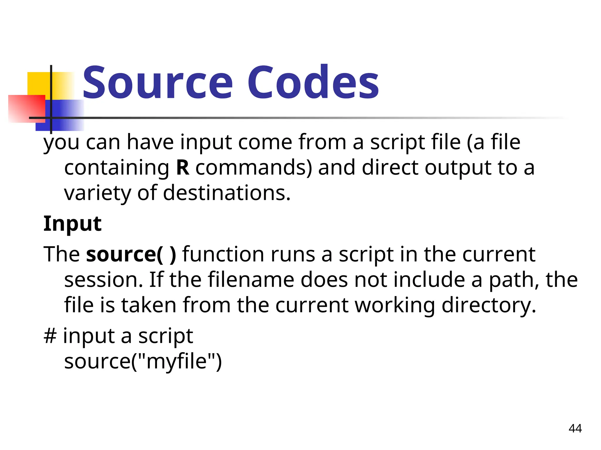 44
Source Codes
you can have input come from a script file (a file
containing R commands) and direct output to a
variety of destinations.
Input
The source( ) function runs a script in the current
session. If the filename does not include a path, the
file is taken from the current working directory.
# input a script
source("myfile")
 