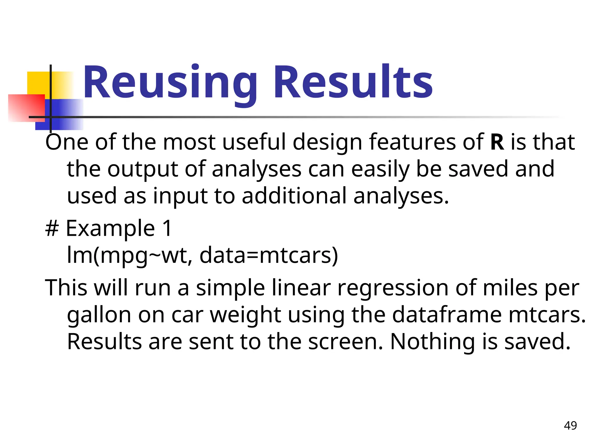 49
Reusing Results
One of the most useful design features of R is that
the output of analyses can easily be saved and
used as input to additional analyses.
# Example 1
lm(mpg~wt, data=mtcars)
This will run a simple linear regression of miles per
gallon on car weight using the dataframe mtcars.
Results are sent to the screen. Nothing is saved.
 