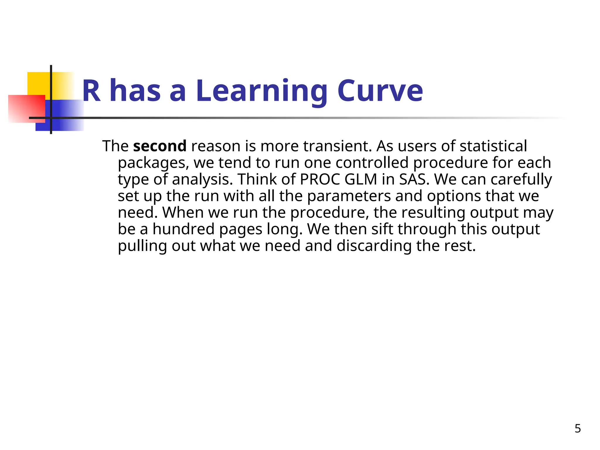 5
R has a Learning Curve
The second reason is more transient. As users of statistical
packages, we tend to run one controlled procedure for each
type of analysis. Think of PROC GLM in SAS. We can carefully
set up the run with all the parameters and options that we
need. When we run the procedure, the resulting output may
be a hundred pages long. We then sift through this output
pulling out what we need and discarding the rest.
 