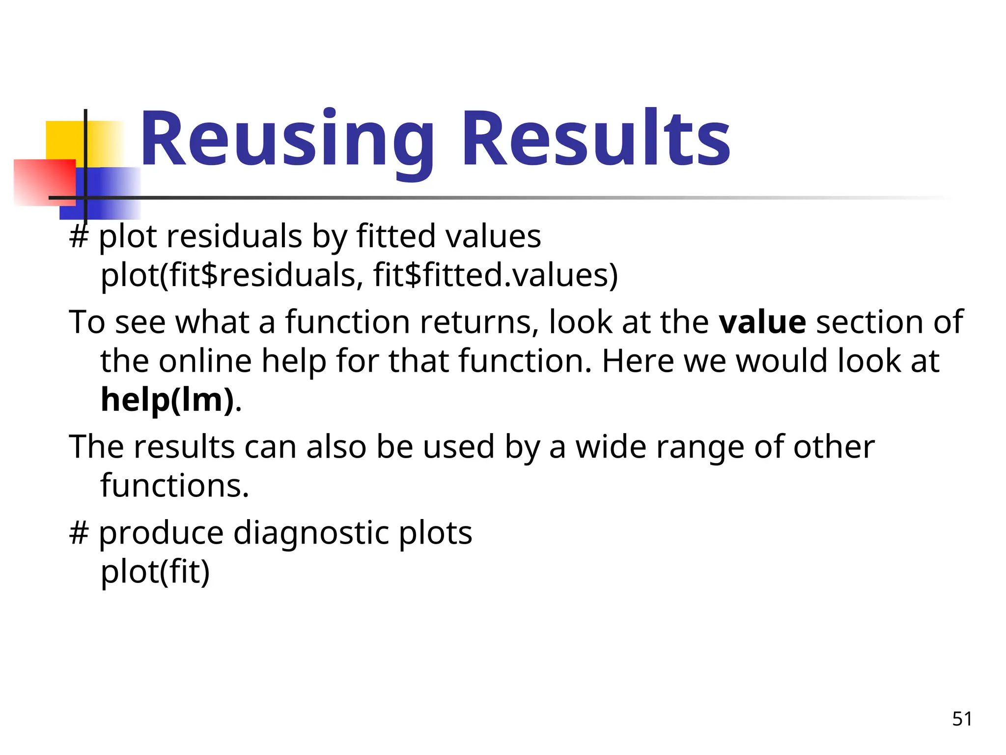 51
Reusing Results
# plot residuals by fitted values
plot(fit$residuals, fit$fitted.values)
To see what a function returns, look at the value section of
the online help for that function. Here we would look at
help(lm).
The results can also be used by a wide range of other
functions.
# produce diagnostic plots
plot(fit)
 