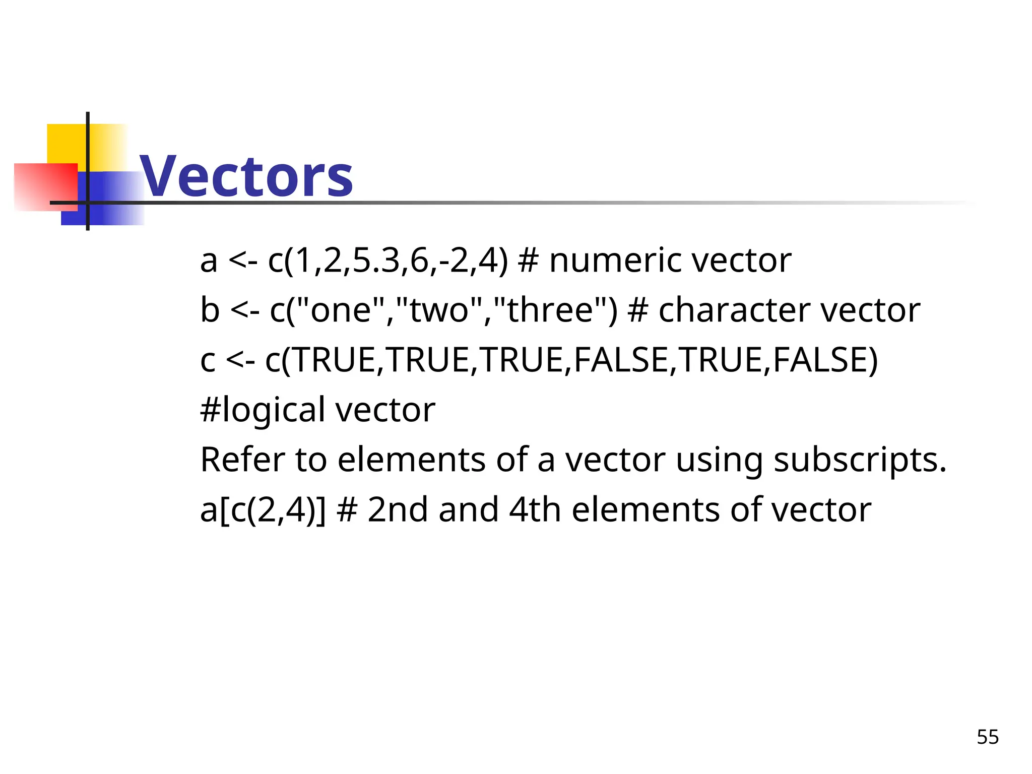 55
Vectors
a <- c(1,2,5.3,6,-2,4) # numeric vector
b <- c("one","two","three") # character vector
c <- c(TRUE,TRUE,TRUE,FALSE,TRUE,FALSE)
#logical vector
Refer to elements of a vector using subscripts.
a[c(2,4)] # 2nd and 4th elements of vector
 