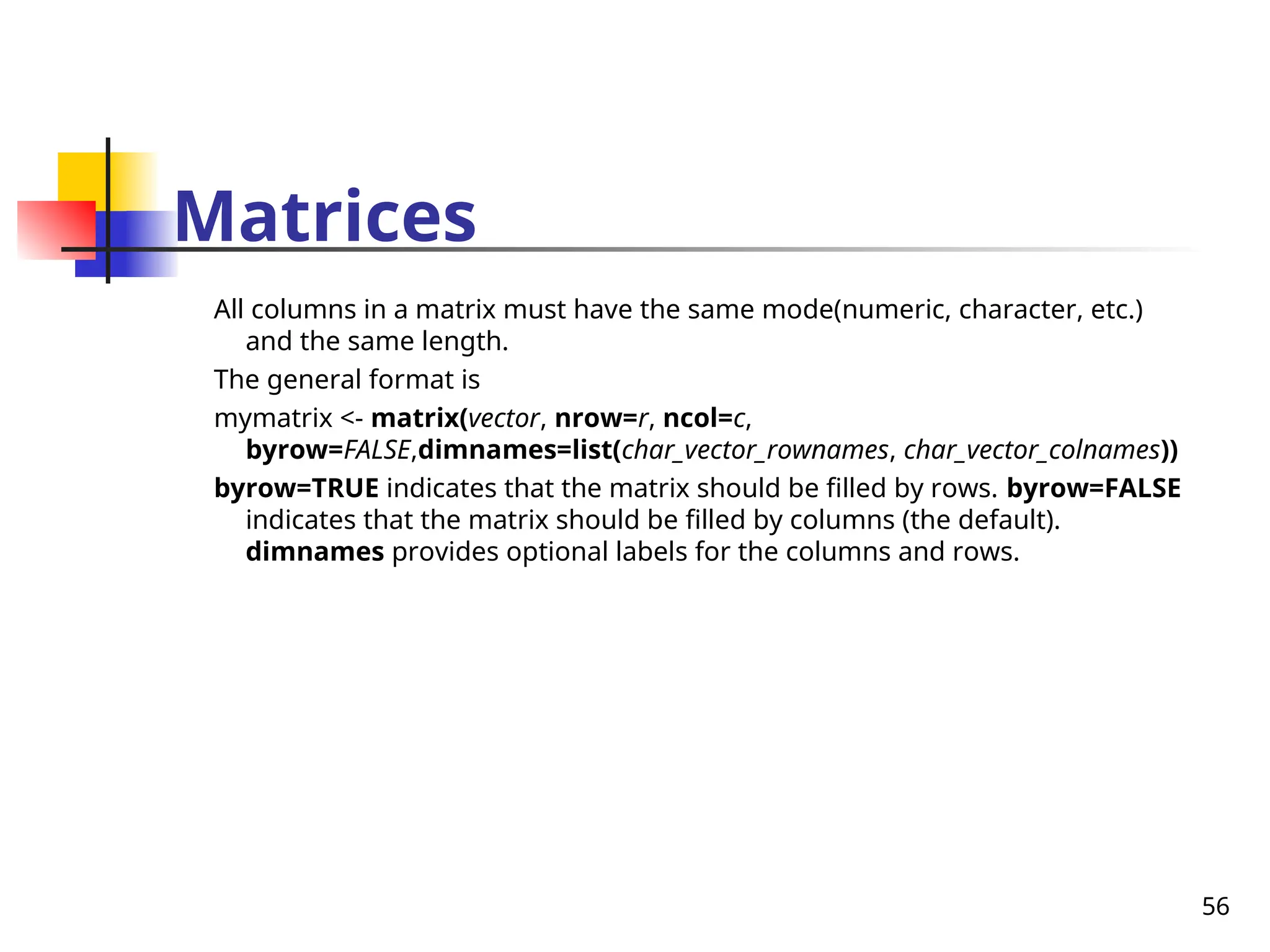 56
Matrices
All columns in a matrix must have the same mode(numeric, character, etc.)
and the same length.
The general format is
mymatrix <- matrix(vector, nrow=r, ncol=c,
byrow=FALSE,dimnames=list(char_vector_rownames, char_vector_colnames))
byrow=TRUE indicates that the matrix should be filled by rows. byrow=FALSE
indicates that the matrix should be filled by columns (the default).
dimnames provides optional labels for the columns and rows.
 