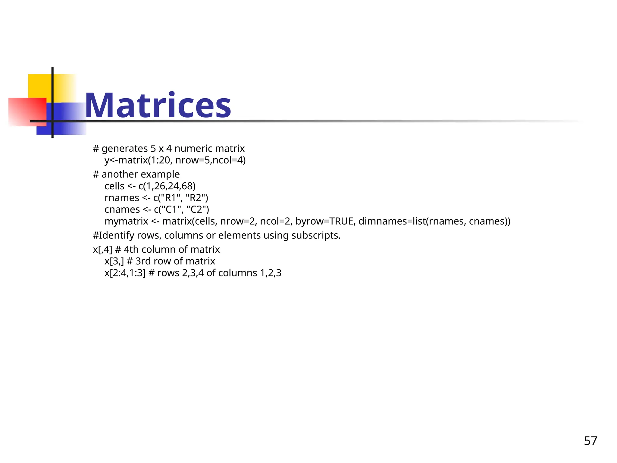 57
Matrices
# generates 5 x 4 numeric matrix
y<-matrix(1:20, nrow=5,ncol=4)
# another example
cells <- c(1,26,24,68)
rnames <- c("R1", "R2")
cnames <- c("C1", "C2")
mymatrix <- matrix(cells, nrow=2, ncol=2, byrow=TRUE, dimnames=list(rnames, cnames))
#Identify rows, columns or elements using subscripts.
x[,4] # 4th column of matrix
x[3,] # 3rd row of matrix
x[2:4,1:3] # rows 2,3,4 of columns 1,2,3
 