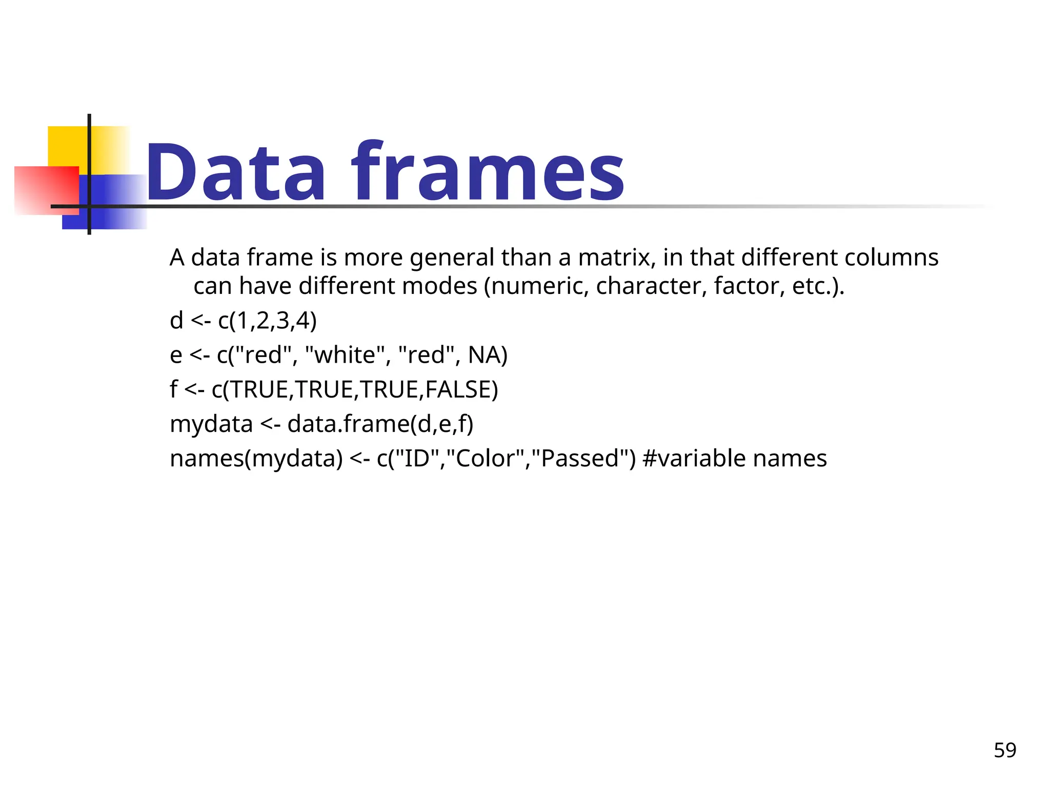 59
Data frames
A data frame is more general than a matrix, in that different columns
can have different modes (numeric, character, factor, etc.).
d <- c(1,2,3,4)
e <- c("red", "white", "red", NA)
f <- c(TRUE,TRUE,TRUE,FALSE)
mydata <- data.frame(d,e,f)
names(mydata) <- c("ID","Color","Passed") #variable names
 