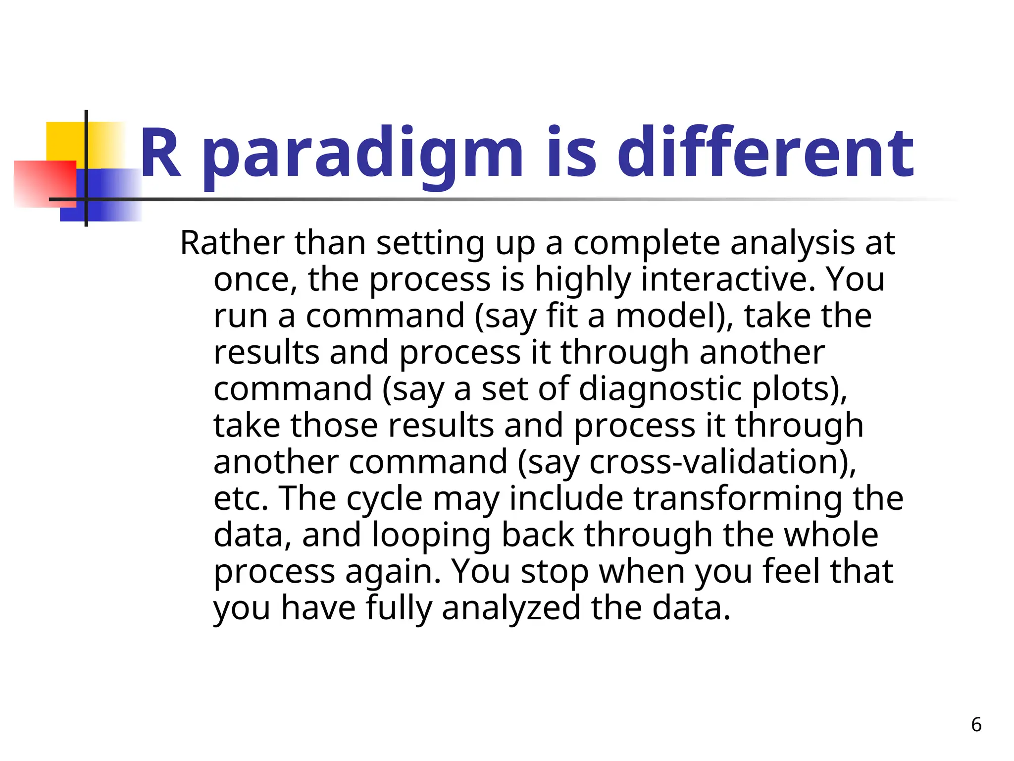 6
R paradigm is different
Rather than setting up a complete analysis at
once, the process is highly interactive. You
run a command (say fit a model), take the
results and process it through another
command (say a set of diagnostic plots),
take those results and process it through
another command (say cross-validation),
etc. The cycle may include transforming the
data, and looping back through the whole
process again. You stop when you feel that
you have fully analyzed the data.
 