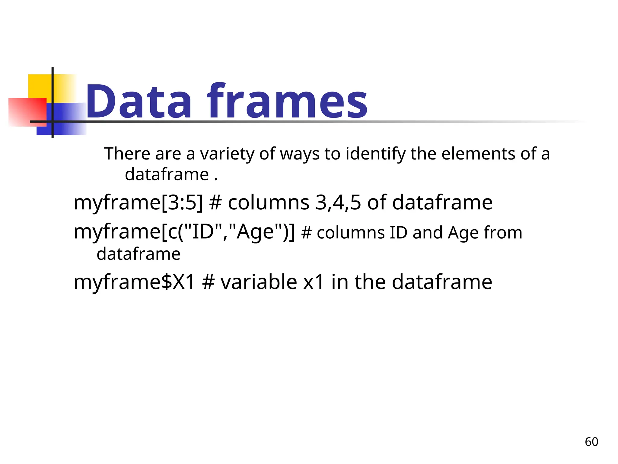 60
Data frames
There are a variety of ways to identify the elements of a
dataframe .
myframe[3:5] # columns 3,4,5 of dataframe
myframe[c("ID","Age")] # columns ID and Age from
dataframe
myframe$X1 # variable x1 in the dataframe
 