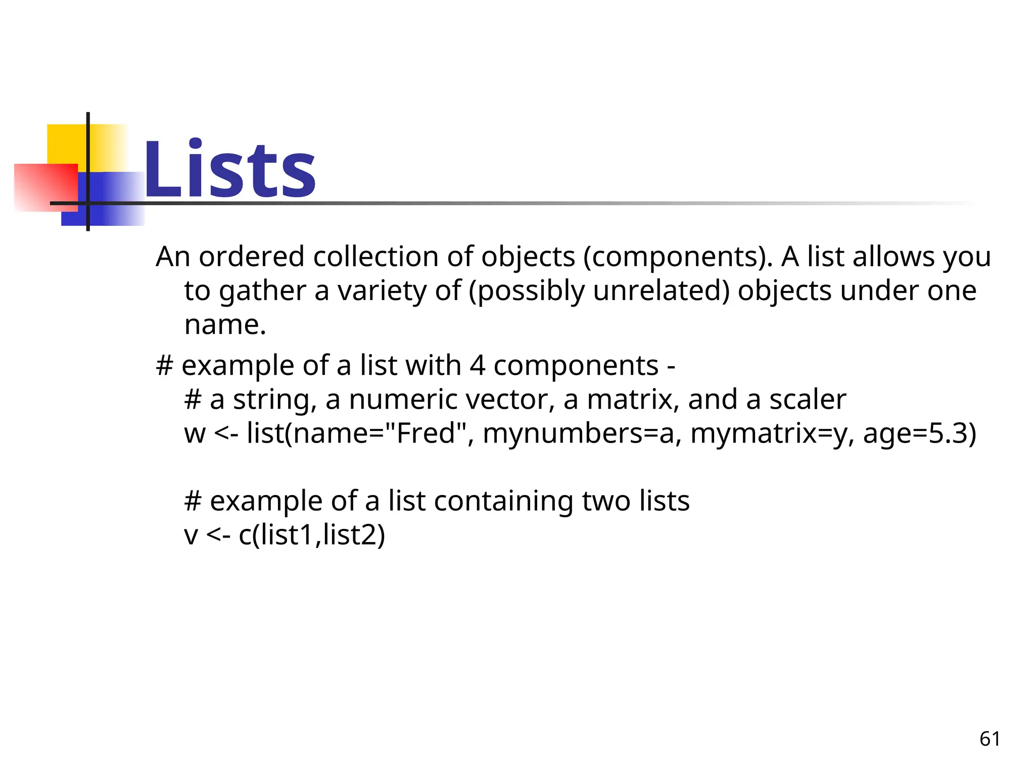 61
Lists
An ordered collection of objects (components). A list allows you
to gather a variety of (possibly unrelated) objects under one
name.
# example of a list with 4 components -
# a string, a numeric vector, a matrix, and a scaler
w <- list(name="Fred", mynumbers=a, mymatrix=y, age=5.3)
# example of a list containing two lists
v <- c(list1,list2)
 