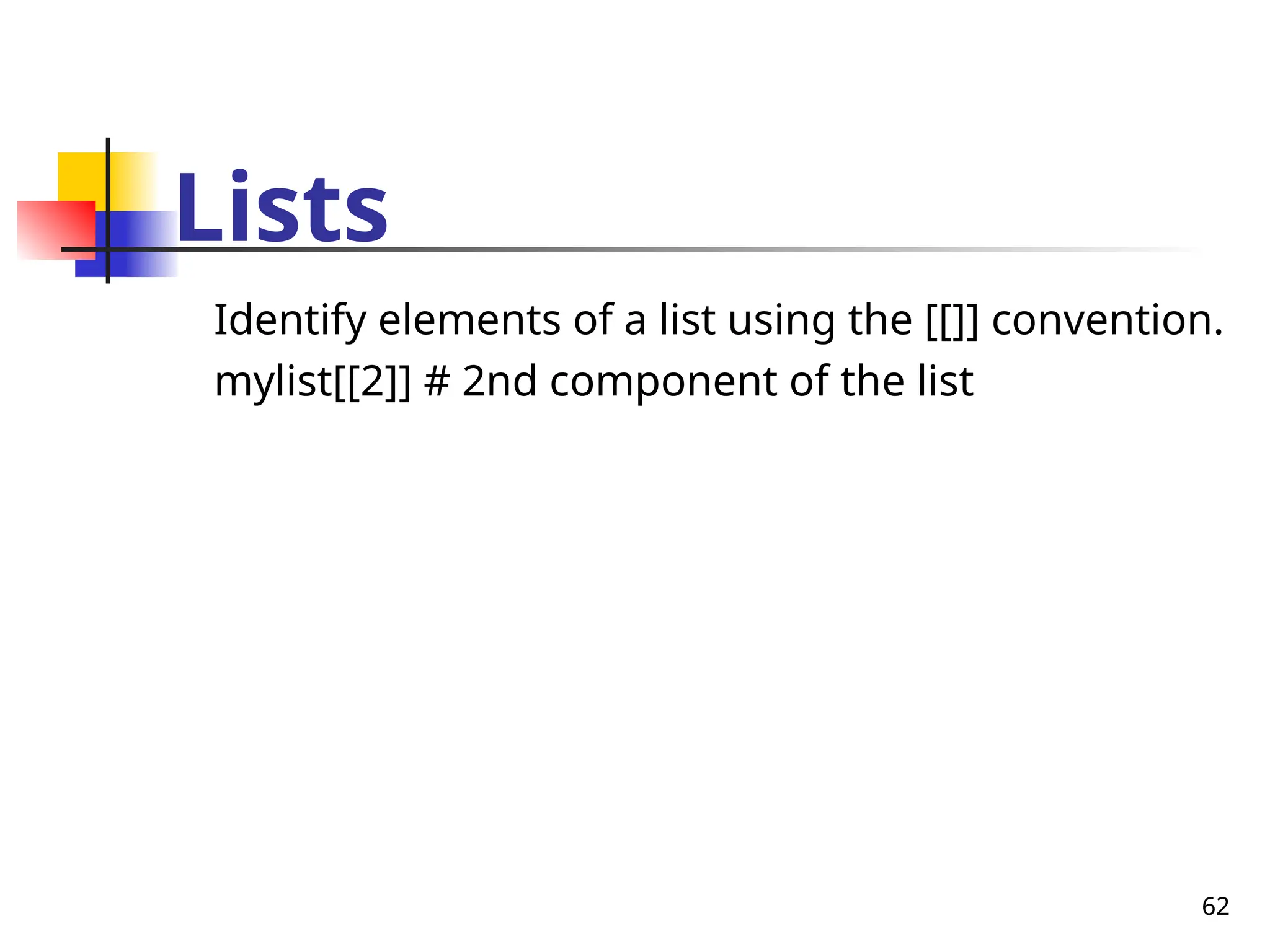 62
Lists
Identify elements of a list using the [[]] convention.
mylist[[2]] # 2nd component of the list
 