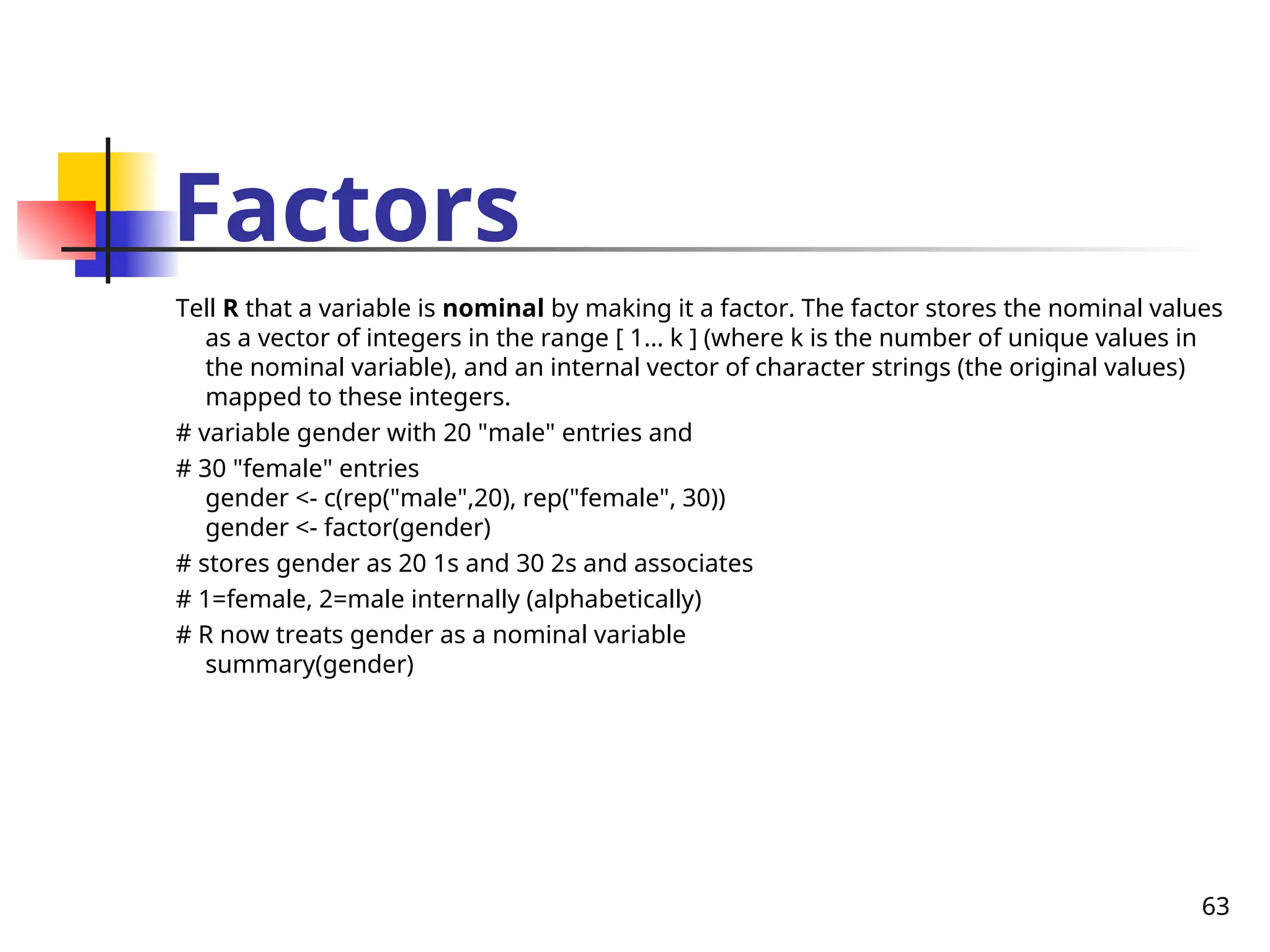 63
Factors
Tell R that a variable is nominal by making it a factor. The factor stores the nominal values
as a vector of integers in the range [ 1... k ] (where k is the number of unique values in
the nominal variable), and an internal vector of character strings (the original values)
mapped to these integers.
# variable gender with 20 "male" entries and
# 30 "female" entries
gender <- c(rep("male",20), rep("female", 30))
gender <- factor(gender)
# stores gender as 20 1s and 30 2s and associates
# 1=female, 2=male internally (alphabetically)
# R now treats gender as a nominal variable
summary(gender)
 