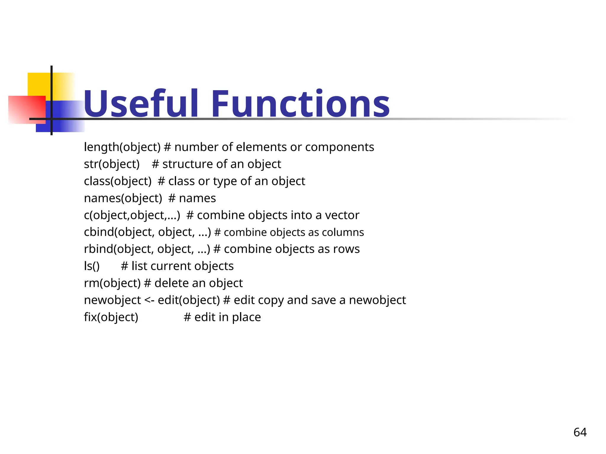 64
Useful Functions
length(object) # number of elements or components
str(object) # structure of an object
class(object) # class or type of an object
names(object) # names
c(object,object,...) # combine objects into a vector
cbind(object, object, ...) # combine objects as columns
rbind(object, object, ...) # combine objects as rows
ls() # list current objects
rm(object) # delete an object
newobject <- edit(object) # edit copy and save a newobject
fix(object) # edit in place
 