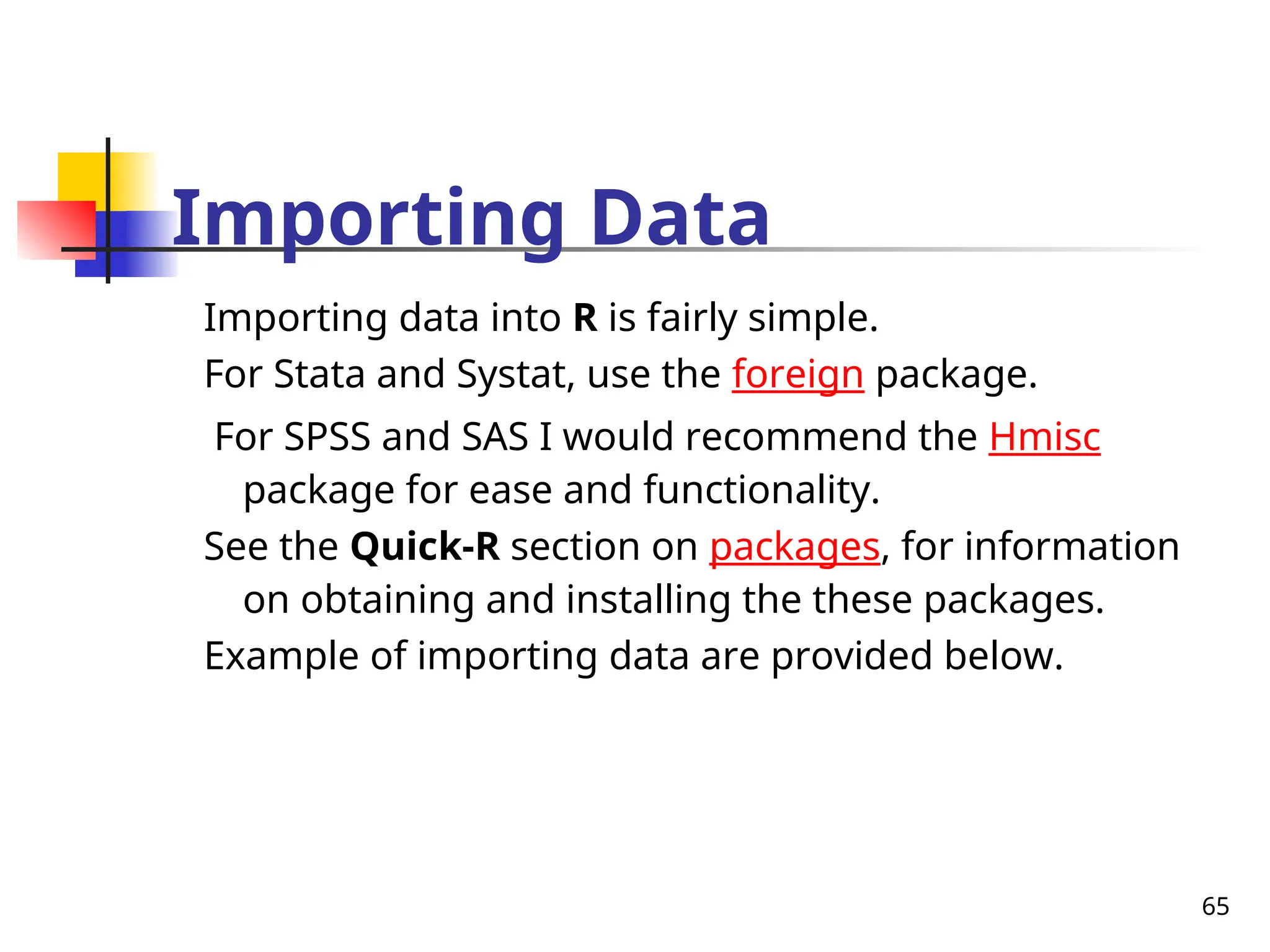65
Importing Data
Importing data into R is fairly simple.
For Stata and Systat, use the foreign package.
For SPSS and SAS I would recommend the Hmisc
package for ease and functionality.
See the Quick-R section on packages, for information
on obtaining and installing the these packages.
Example of importing data are provided below.
 