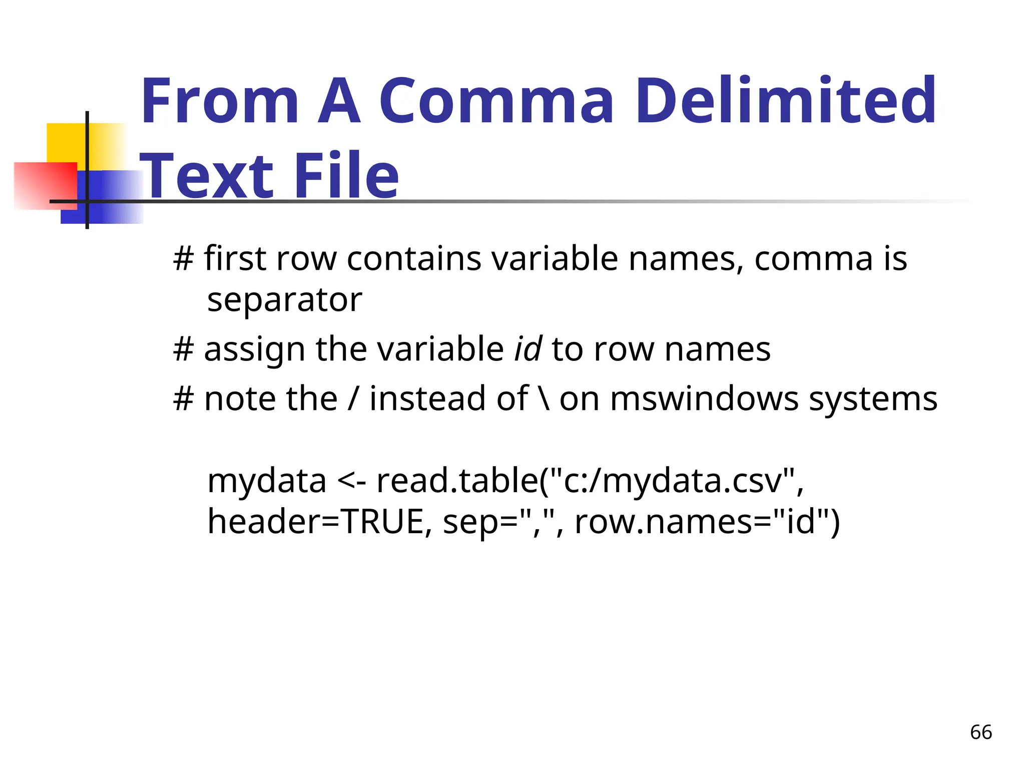66
From A Comma Delimited
Text File
# first row contains variable names, comma is
separator
# assign the variable id to row names
# note the / instead of  on mswindows systems
mydata <- read.table("c:/mydata.csv",
header=TRUE, sep=",", row.names="id")
 