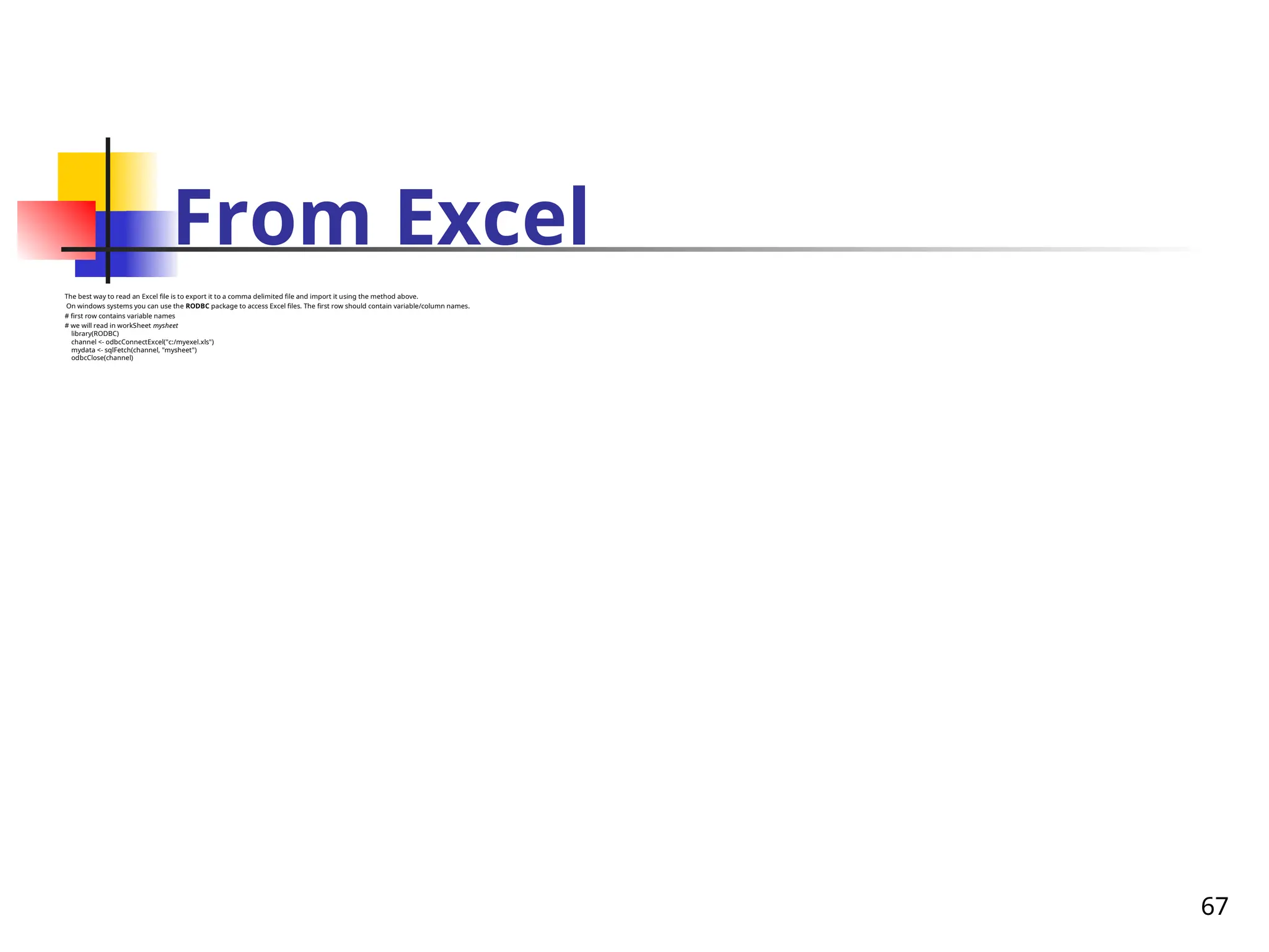 67
From Excel
The best way to read an Excel file is to export it to a comma delimited file and import it using the method above.
On windows systems you can use the RODBC package to access Excel files. The first row should contain variable/column names.
# first row contains variable names
# we will read in workSheet mysheet
library(RODBC)
channel <- odbcConnectExcel("c:/myexel.xls")
mydata <- sqlFetch(channel, "mysheet")
odbcClose(channel)
 