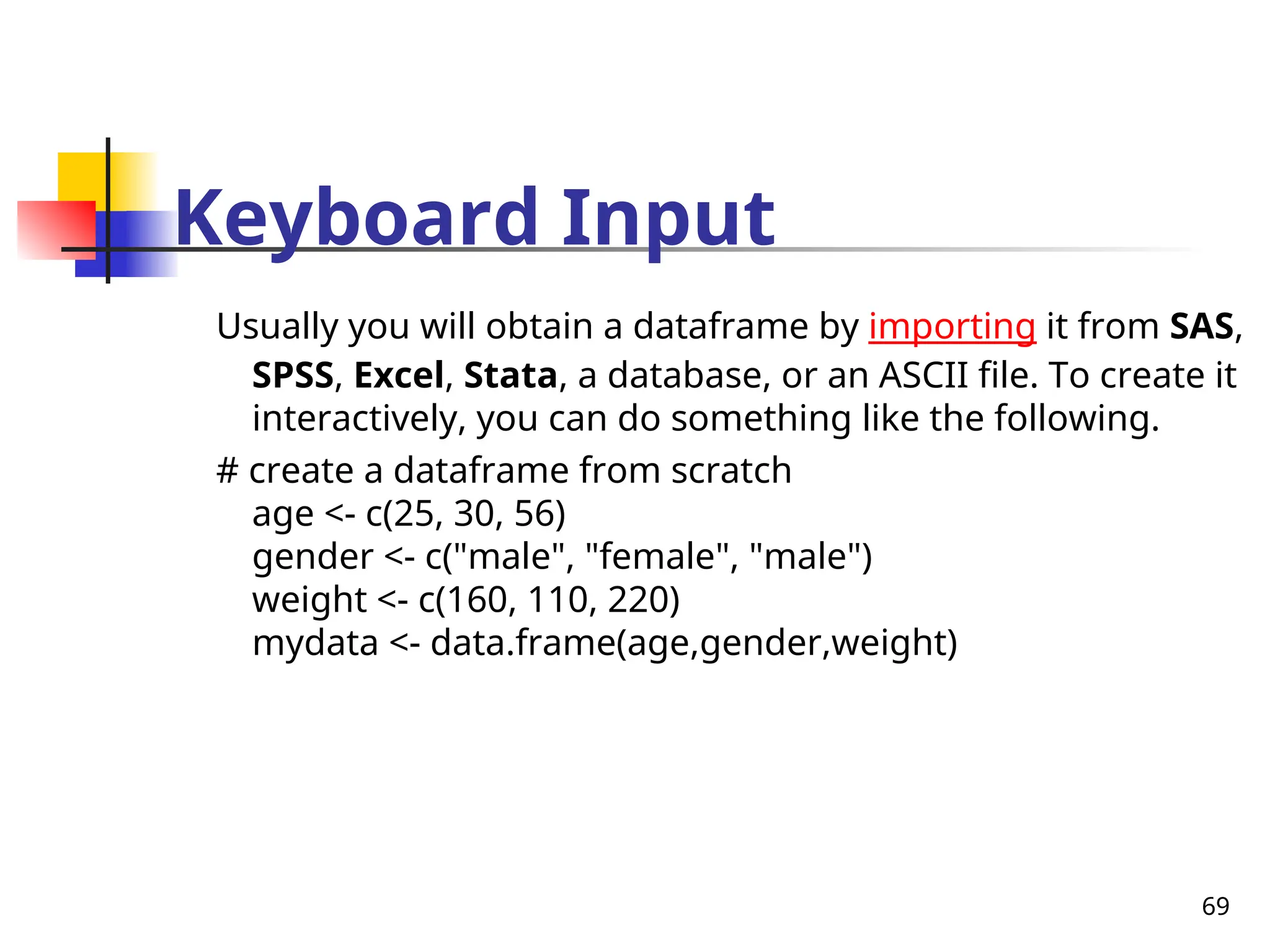 69
Keyboard Input
Usually you will obtain a dataframe by importing it from SAS,
SPSS, Excel, Stata, a database, or an ASCII file. To create it
interactively, you can do something like the following.
# create a dataframe from scratch
age <- c(25, 30, 56)
gender <- c("male", "female", "male")
weight <- c(160, 110, 220)
mydata <- data.frame(age,gender,weight)
 
