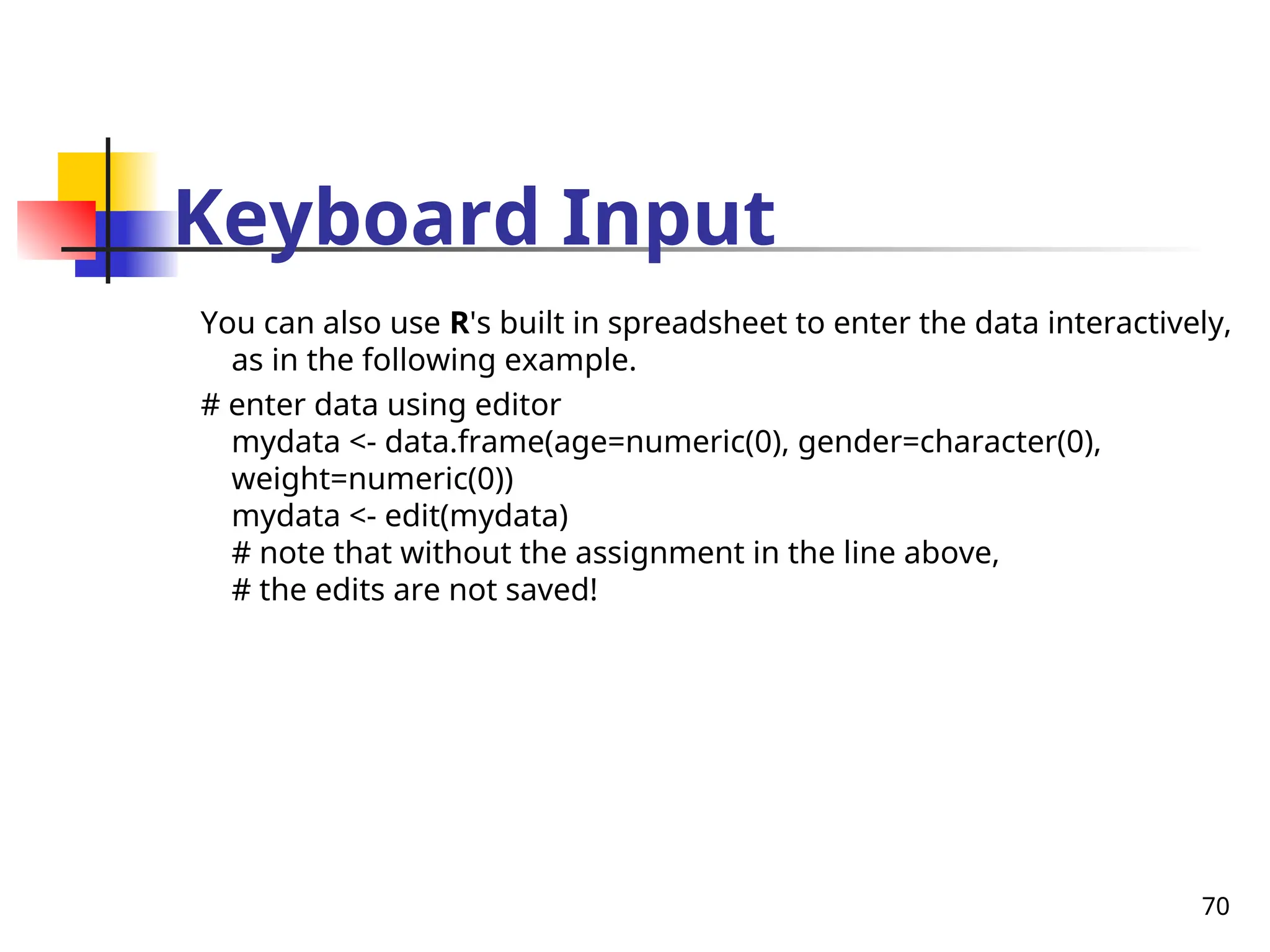 70
Keyboard Input
You can also use R's built in spreadsheet to enter the data interactively,
as in the following example.
# enter data using editor
mydata <- data.frame(age=numeric(0), gender=character(0),
weight=numeric(0))
mydata <- edit(mydata)
# note that without the assignment in the line above,
# the edits are not saved!
 