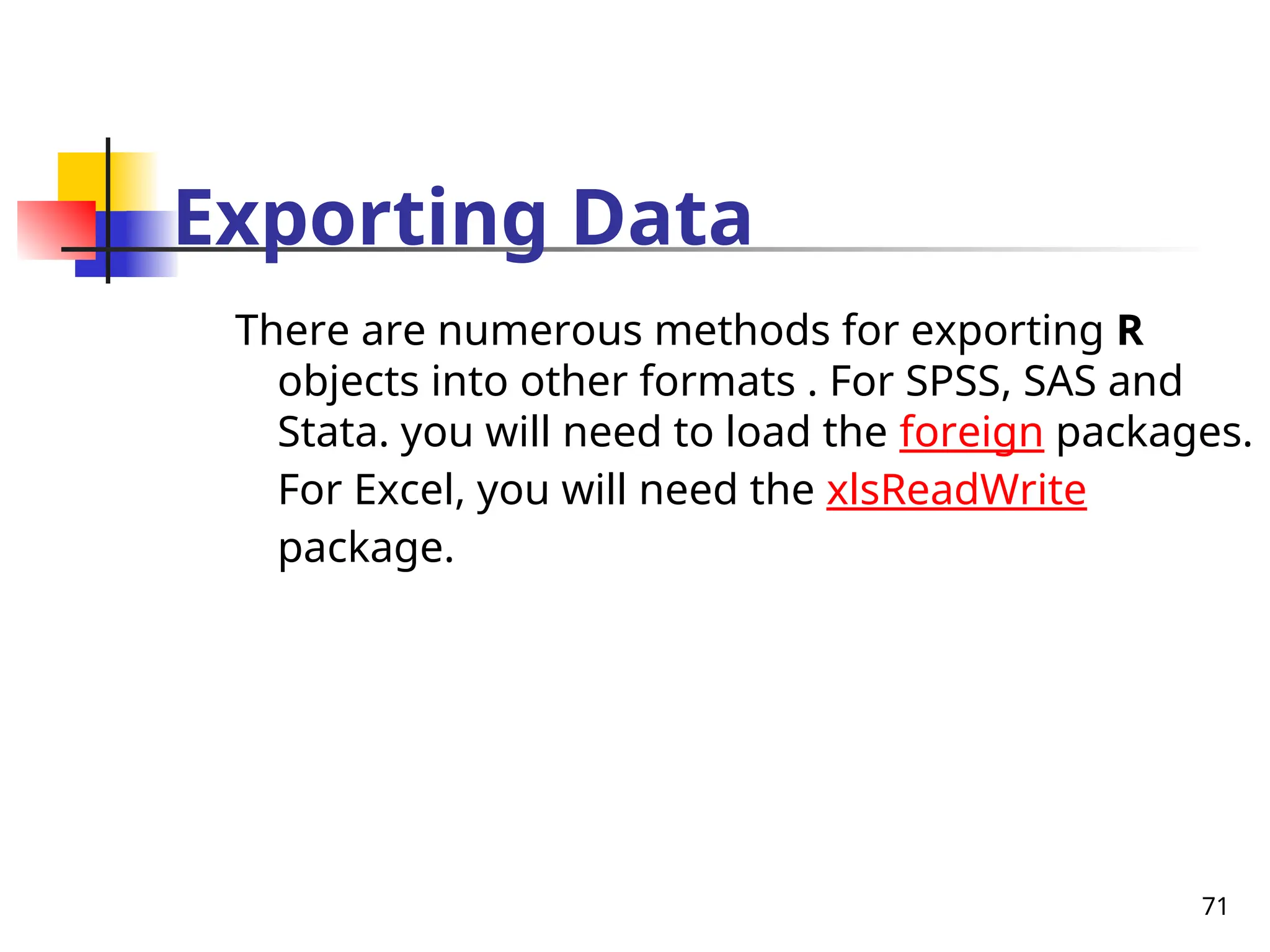 71
Exporting Data
There are numerous methods for exporting R
objects into other formats . For SPSS, SAS and
Stata. you will need to load the foreign packages.
For Excel, you will need the xlsReadWrite
package.
 