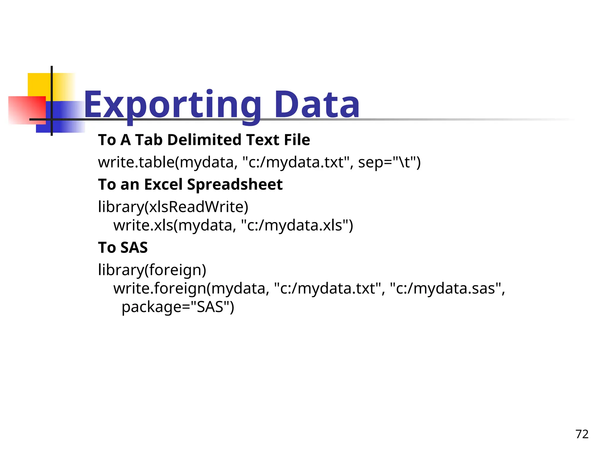 72
Exporting Data
To A Tab Delimited Text File
write.table(mydata, "c:/mydata.txt", sep="t")
To an Excel Spreadsheet
library(xlsReadWrite)
write.xls(mydata, "c:/mydata.xls")
To SAS
library(foreign)
write.foreign(mydata, "c:/mydata.txt", "c:/mydata.sas",
package="SAS")
 