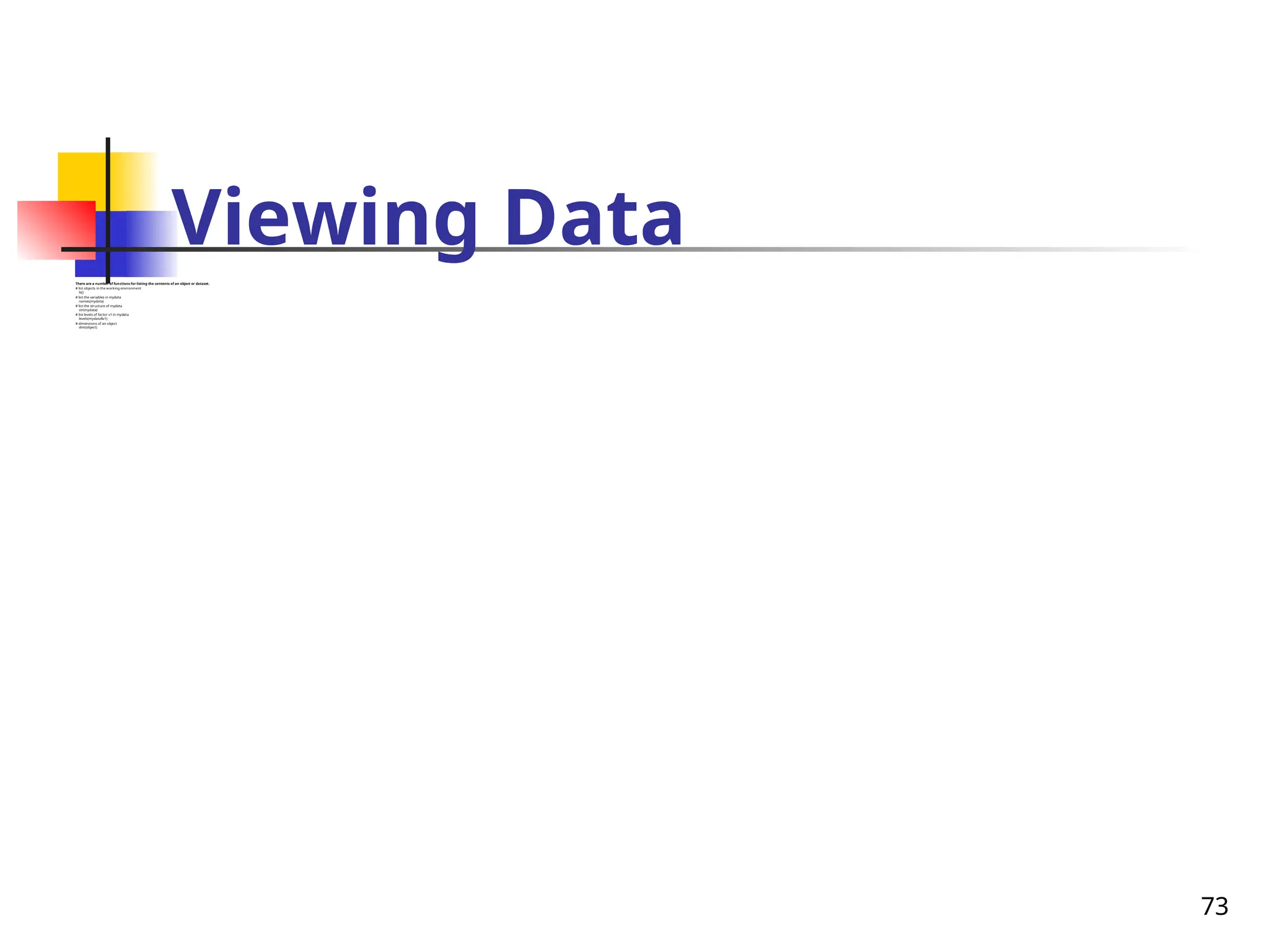 73
Viewing Data
There are a number of functions for listing the contents of an object or dataset.
# list objects in the working environment
ls()
# list the variables in mydata
names(mydata)
# list the structure of mydata
str(mydata)
# list levels of factor v1 in mydata
levels(mydata$v1)
# dimensions of an object
dim(object)
 