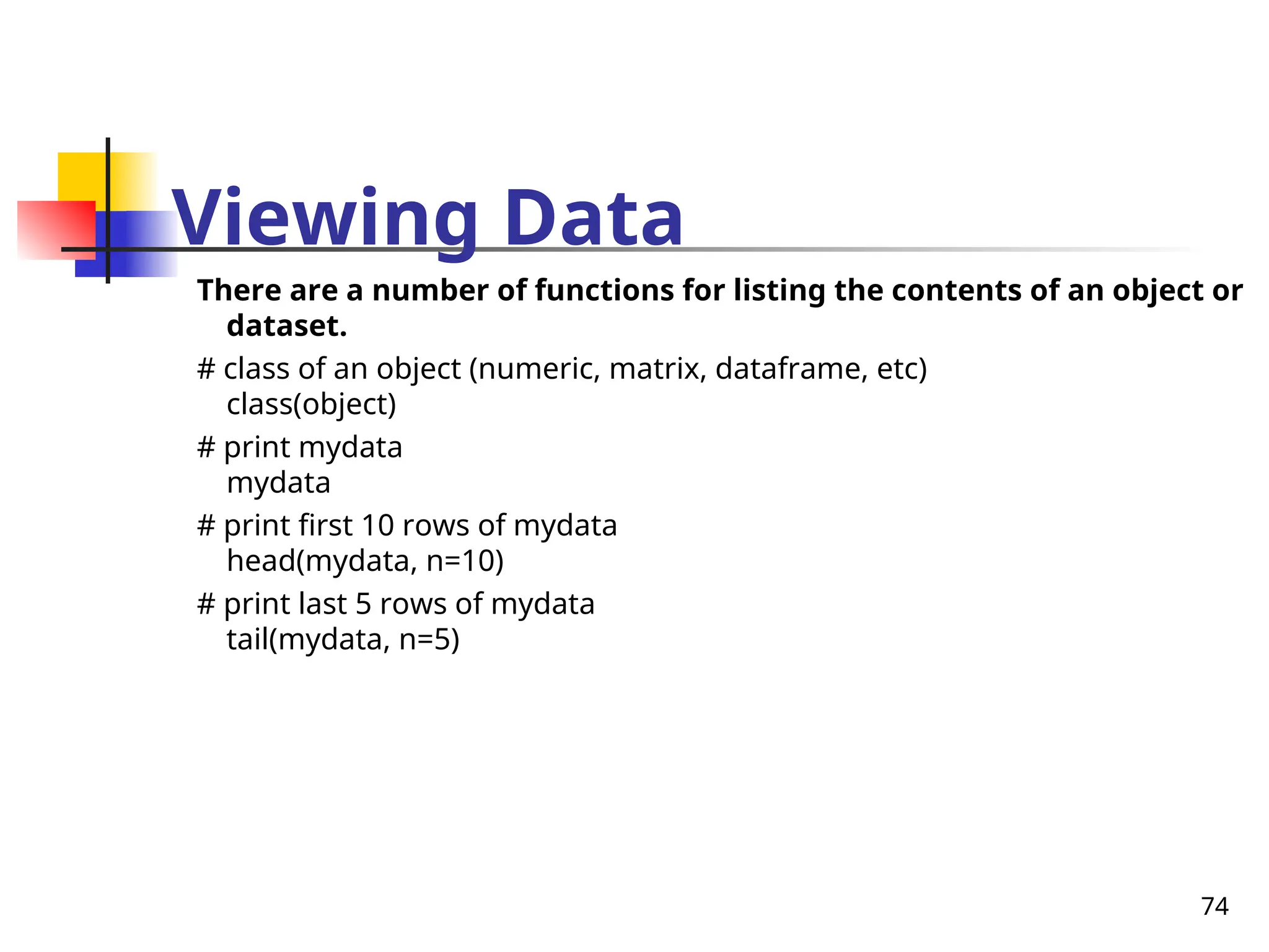 74
Viewing Data
There are a number of functions for listing the contents of an object or
dataset.
# class of an object (numeric, matrix, dataframe, etc)
class(object)
# print mydata
mydata
# print first 10 rows of mydata
head(mydata, n=10)
# print last 5 rows of mydata
tail(mydata, n=5)
 