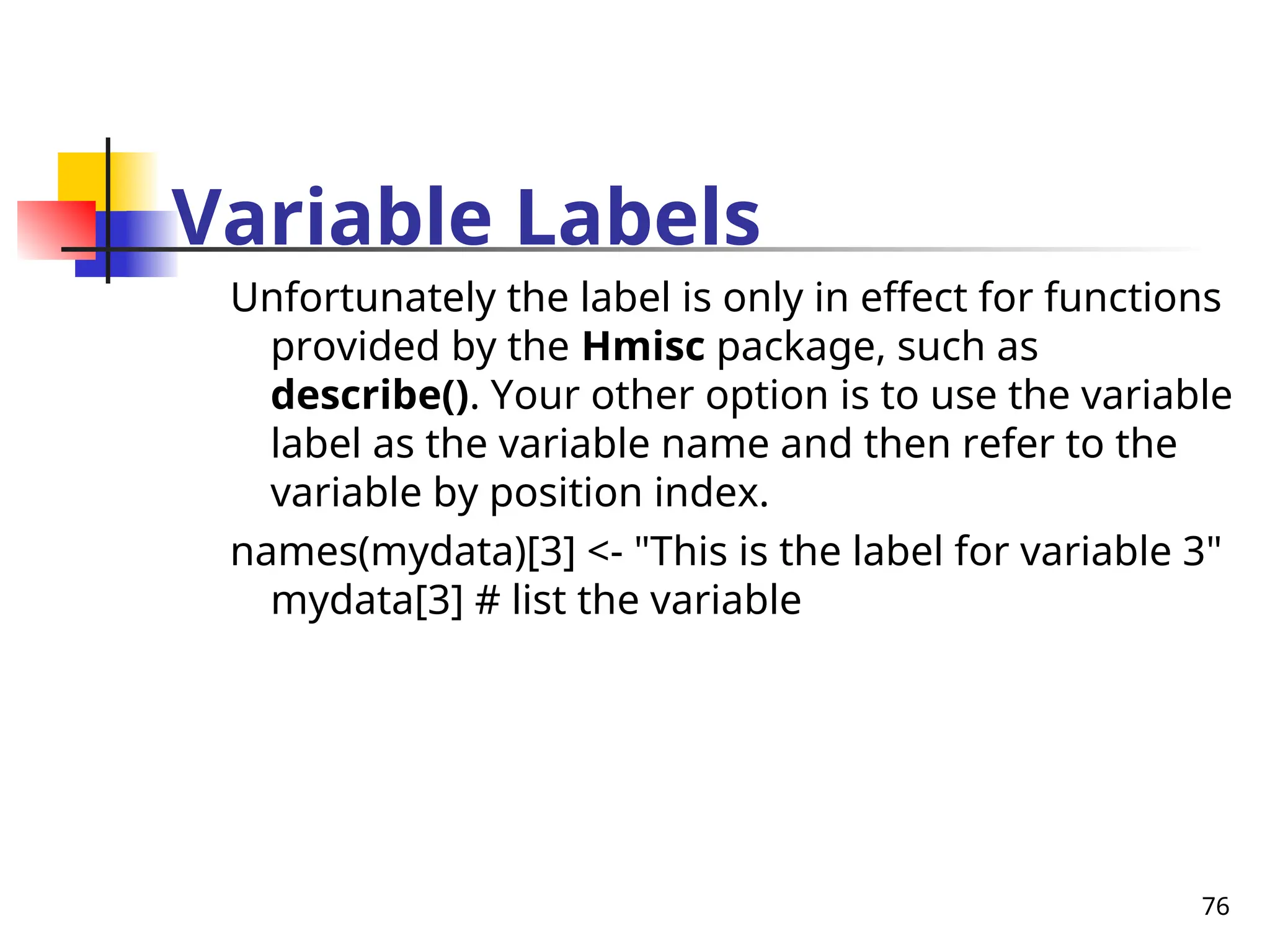 76
Variable Labels
Unfortunately the label is only in effect for functions
provided by the Hmisc package, such as
describe(). Your other option is to use the variable
label as the variable name and then refer to the
variable by position index.
names(mydata)[3] <- "This is the label for variable 3"
mydata[3] # list the variable
 
