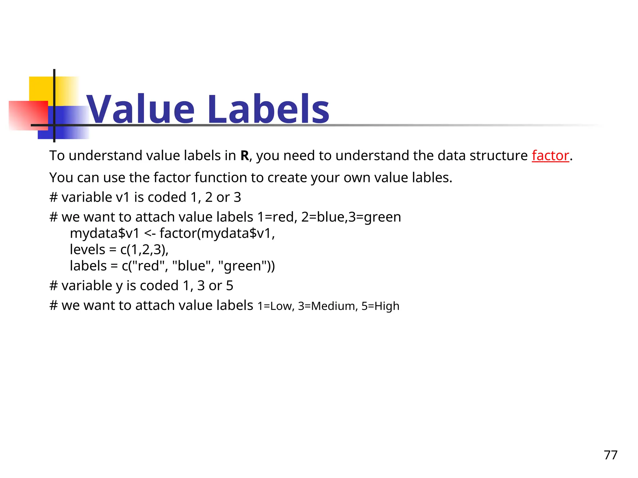 77
Value Labels
To understand value labels in R, you need to understand the data structure factor.
You can use the factor function to create your own value lables.
# variable v1 is coded 1, 2 or 3
# we want to attach value labels 1=red, 2=blue,3=green
mydata$v1 <- factor(mydata$v1,
levels = c(1,2,3),
labels = c("red", "blue", "green"))
# variable y is coded 1, 3 or 5
# we want to attach value labels 1=Low, 3=Medium, 5=High
 
