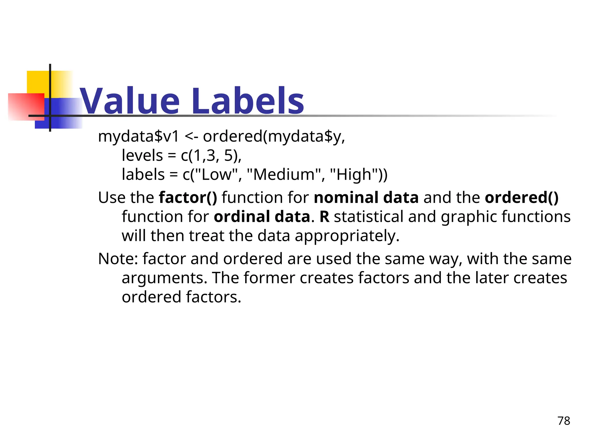 78
Value Labels
mydata$v1 <- ordered(mydata$y,
levels = c(1,3, 5),
labels = c("Low", "Medium", "High"))
Use the factor() function for nominal data and the ordered()
function for ordinal data. R statistical and graphic functions
will then treat the data appropriately.
Note: factor and ordered are used the same way, with the same
arguments. The former creates factors and the later creates
ordered factors.
 