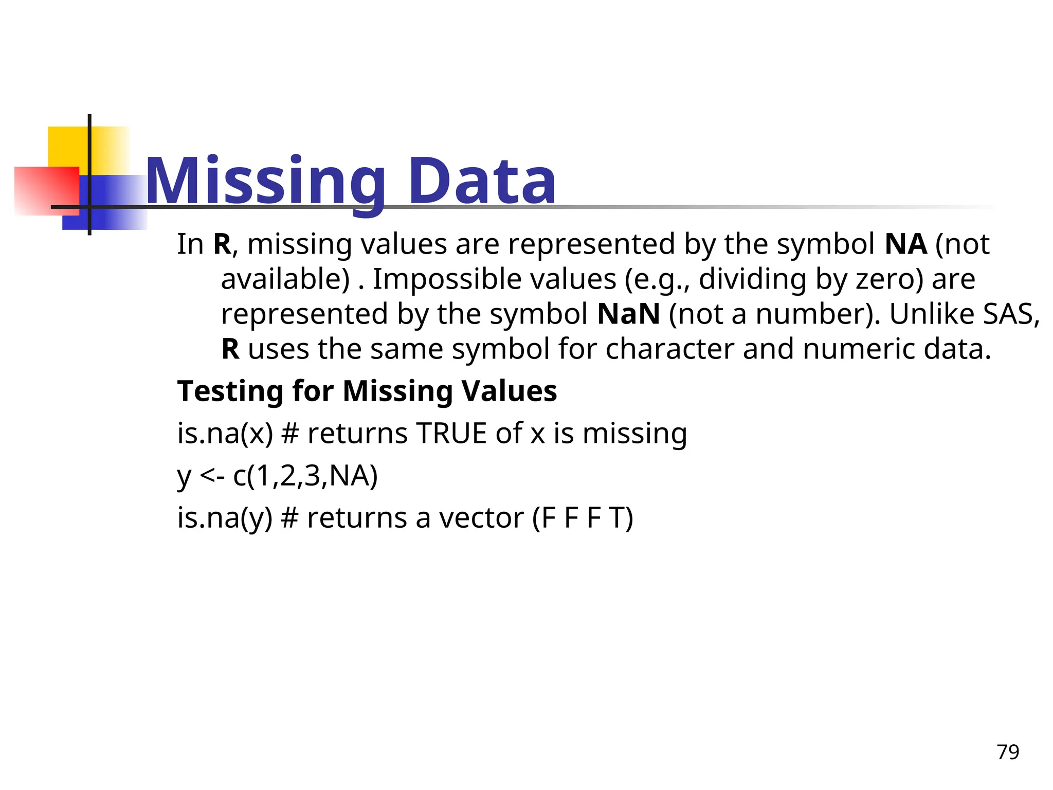 79
Missing Data
In R, missing values are represented by the symbol NA (not
available) . Impossible values (e.g., dividing by zero) are
represented by the symbol NaN (not a number). Unlike SAS,
R uses the same symbol for character and numeric data.
Testing for Missing Values
is.na(x) # returns TRUE of x is missing
y <- c(1,2,3,NA)
is.na(y) # returns a vector (F F F T)
 
