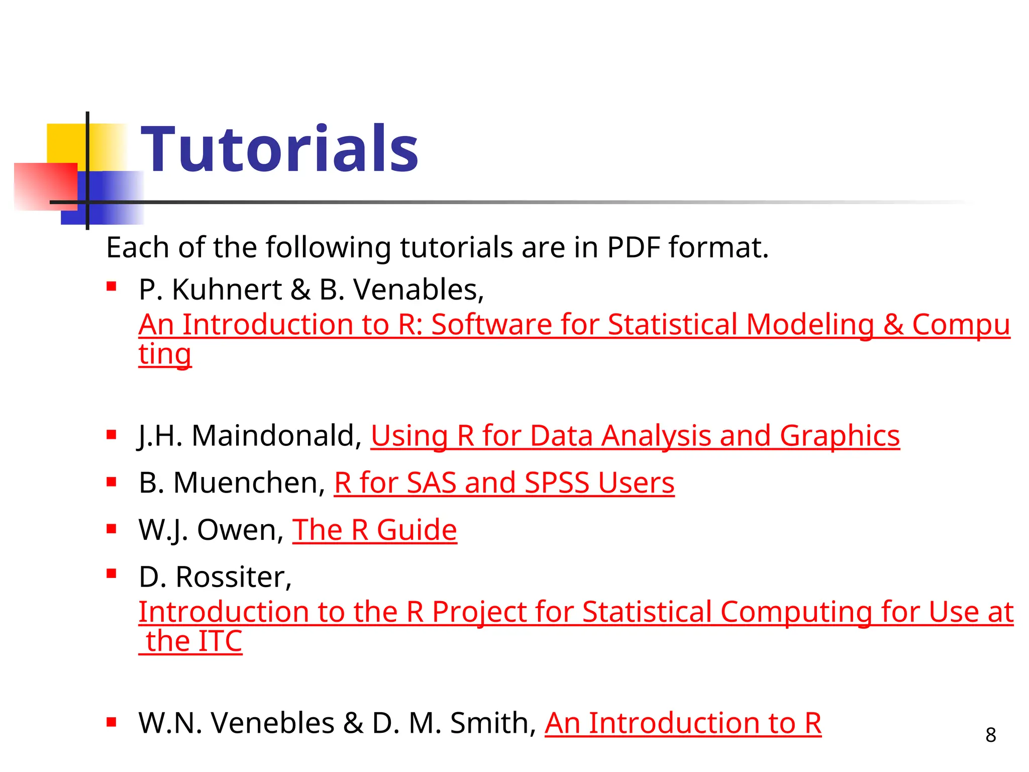 8
Tutorials
Each of the following tutorials are in PDF format.

P. Kuhnert & B. Venables,
An Introduction to R: Software for Statistical Modeling & Compu
ting
 J.H. Maindonald, Using R for Data Analysis and Graphics
 B. Muenchen, R for SAS and SPSS Users
 W.J. Owen, The R Guide
 D. Rossiter,
Introduction to the R Project for Statistical Computing for Use at
the ITC
 W.N. Venebles & D. M. Smith, An Introduction to R
 