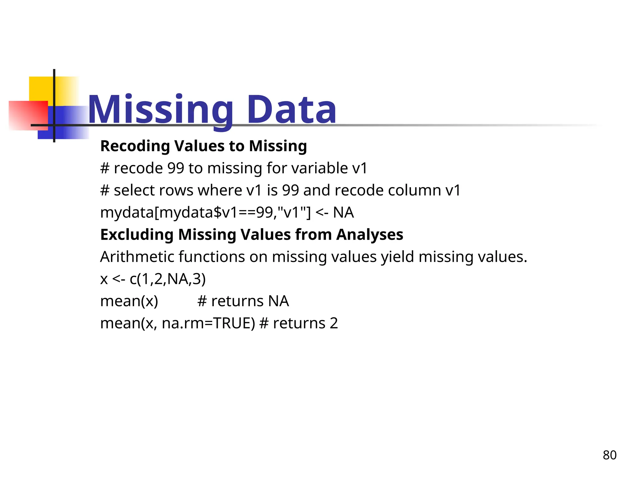 80
Missing Data
Recoding Values to Missing
# recode 99 to missing for variable v1
# select rows where v1 is 99 and recode column v1
mydata[mydata$v1==99,"v1"] <- NA
Excluding Missing Values from Analyses
Arithmetic functions on missing values yield missing values.
x <- c(1,2,NA,3)
mean(x) # returns NA
mean(x, na.rm=TRUE) # returns 2
 
