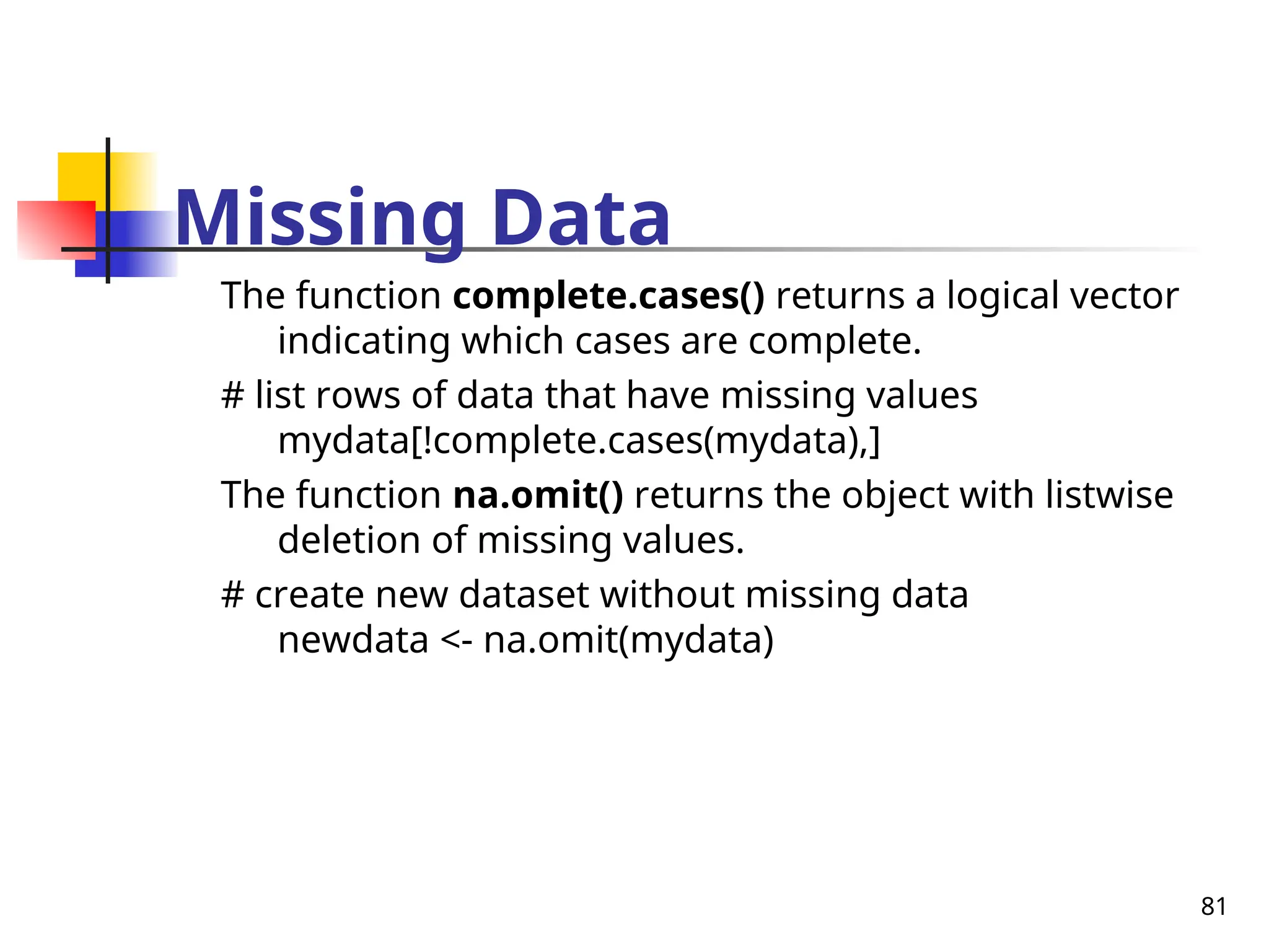81
Missing Data
The function complete.cases() returns a logical vector
indicating which cases are complete.
# list rows of data that have missing values
mydata[!complete.cases(mydata),]
The function na.omit() returns the object with listwise
deletion of missing values.
# create new dataset without missing data
newdata <- na.omit(mydata)
 