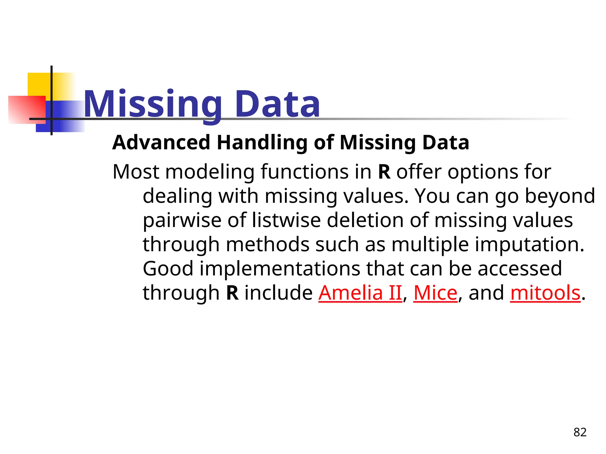 82
Missing Data
Advanced Handling of Missing Data
Most modeling functions in R offer options for
dealing with missing values. You can go beyond
pairwise of listwise deletion of missing values
through methods such as multiple imputation.
Good implementations that can be accessed
through R include Amelia II, Mice, and mitools.
 