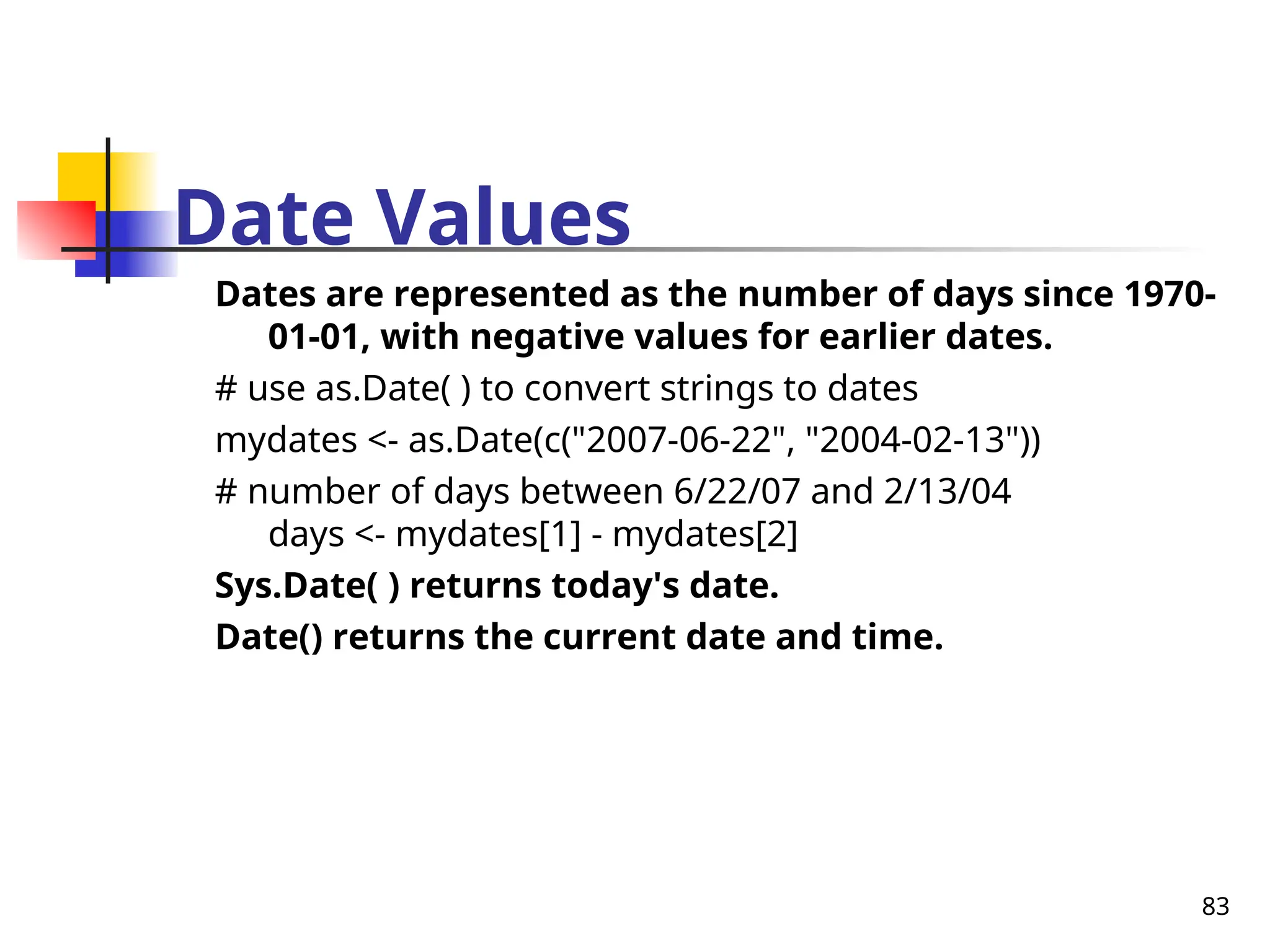 83
Date Values
Dates are represented as the number of days since 1970-
01-01, with negative values for earlier dates.
# use as.Date( ) to convert strings to dates
mydates <- as.Date(c("2007-06-22", "2004-02-13"))
# number of days between 6/22/07 and 2/13/04
days <- mydates[1] - mydates[2]
Sys.Date( ) returns today's date.
Date() returns the current date and time.
 