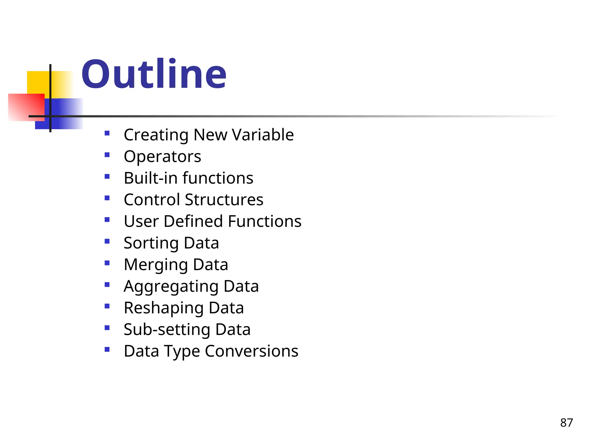 87
Outline

Creating New Variable

Operators

Built-in functions

Control Structures

User Defined Functions

Sorting Data

Merging Data

Aggregating Data

Reshaping Data

Sub-setting Data

Data Type Conversions
 