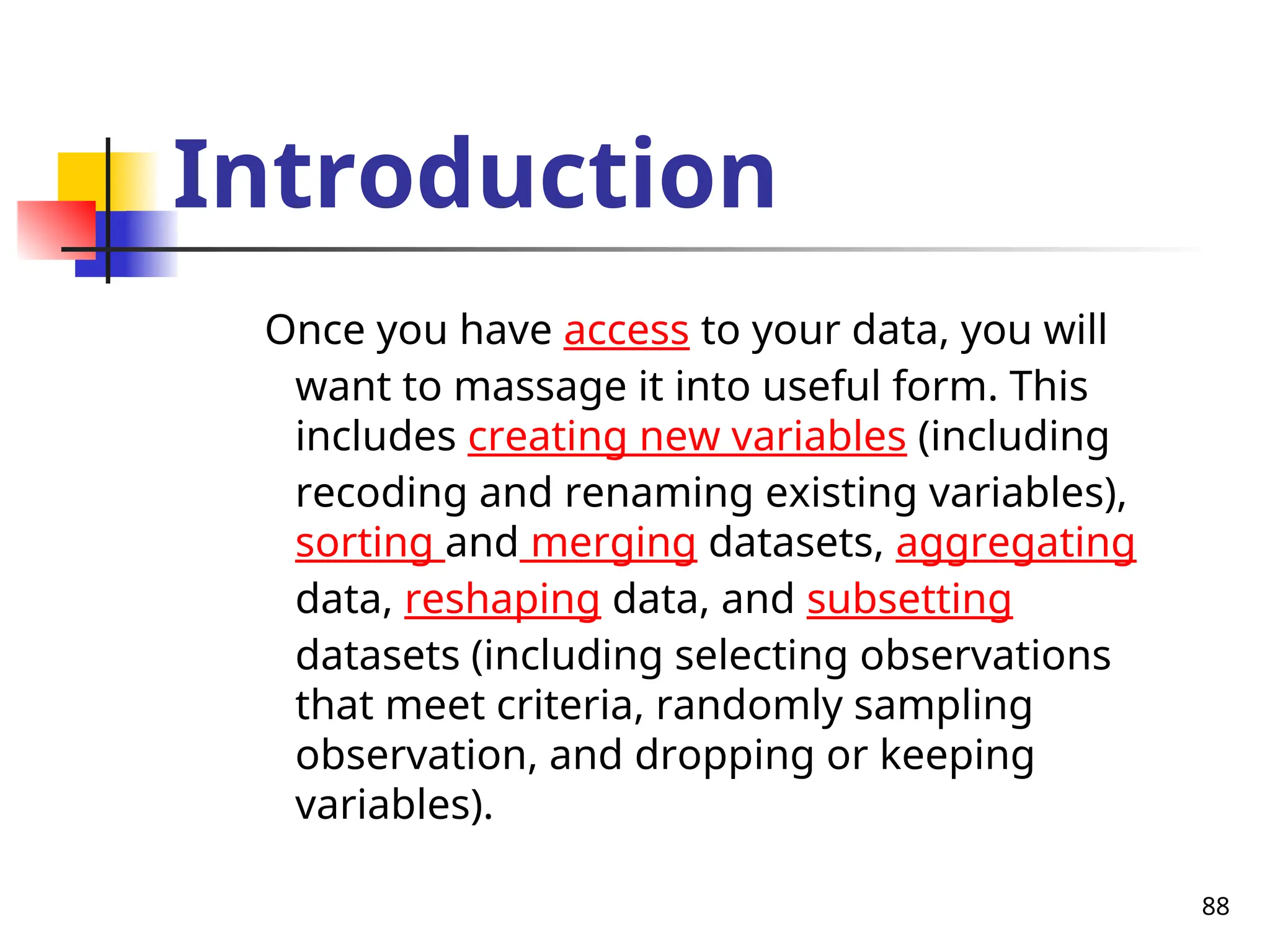 88
Introduction
Once you have access to your data, you will
want to massage it into useful form. This
includes creating new variables (including
recoding and renaming existing variables),
sorting and merging datasets, aggregating
data, reshaping data, and subsetting
datasets (including selecting observations
that meet criteria, randomly sampling
observation, and dropping or keeping
variables).
 