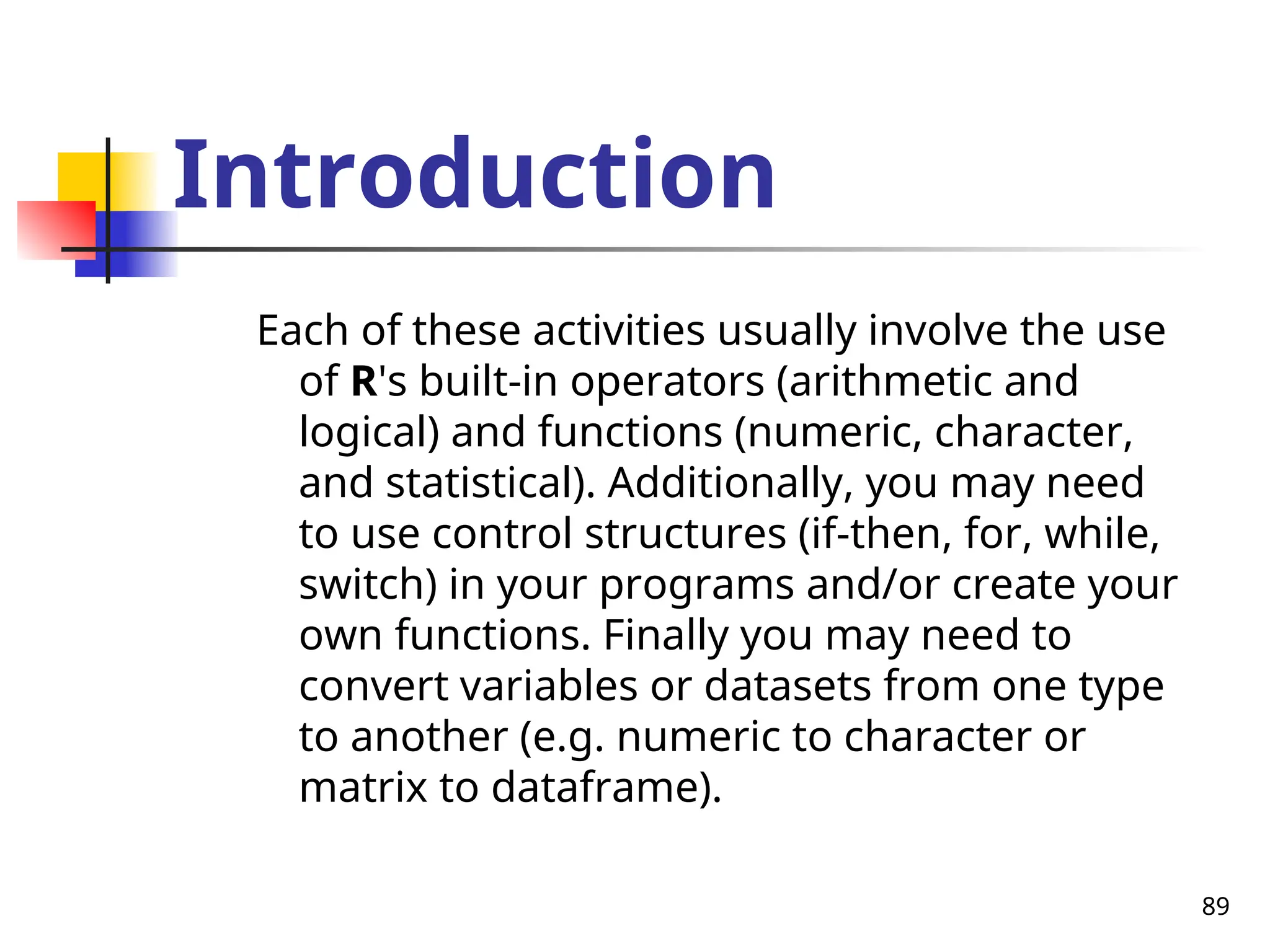 89
Introduction
Each of these activities usually involve the use
of R's built-in operators (arithmetic and
logical) and functions (numeric, character,
and statistical). Additionally, you may need
to use control structures (if-then, for, while,
switch) in your programs and/or create your
own functions. Finally you may need to
convert variables or datasets from one type
to another (e.g. numeric to character or
matrix to dataframe).
 