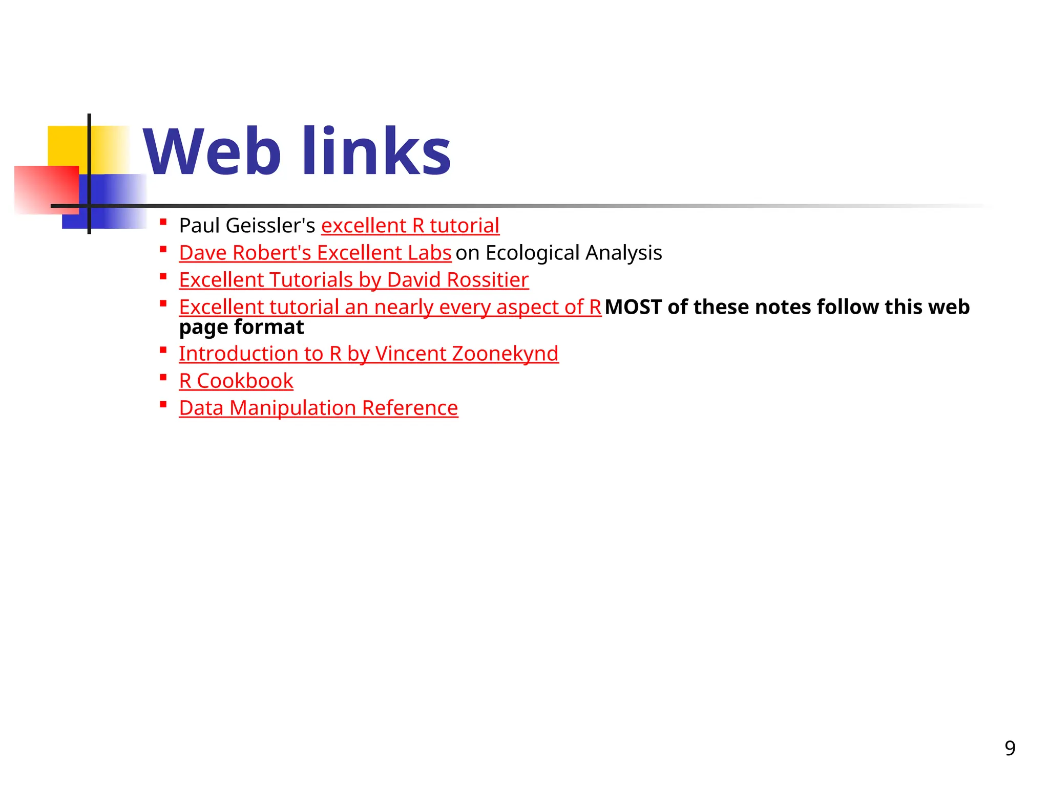 9
Web links

Paul Geissler's excellent R tutorial

Dave Robert's Excellent Labs on Ecological Analysis

Excellent Tutorials by David Rossitier

Excellent tutorial an nearly every aspect of RMOST of these notes follow this web
page format

Introduction to R by Vincent Zoonekynd

R Cookbook

Data Manipulation Reference
 