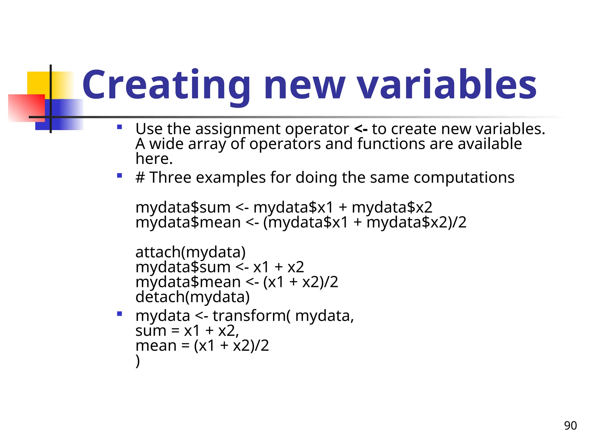 90
Creating new variables

Use the assignment operator <- to create new variables.
A wide array of operators and functions are available
here.

# Three examples for doing the same computations
mydata$sum <- mydata$x1 + mydata$x2
mydata$mean <- (mydata$x1 + mydata$x2)/2
attach(mydata)
mydata$sum <- x1 + x2
mydata$mean <- (x1 + x2)/2
detach(mydata)

mydata <- transform( mydata,
sum = x1 + x2,
mean = (x1 + x2)/2
)
 