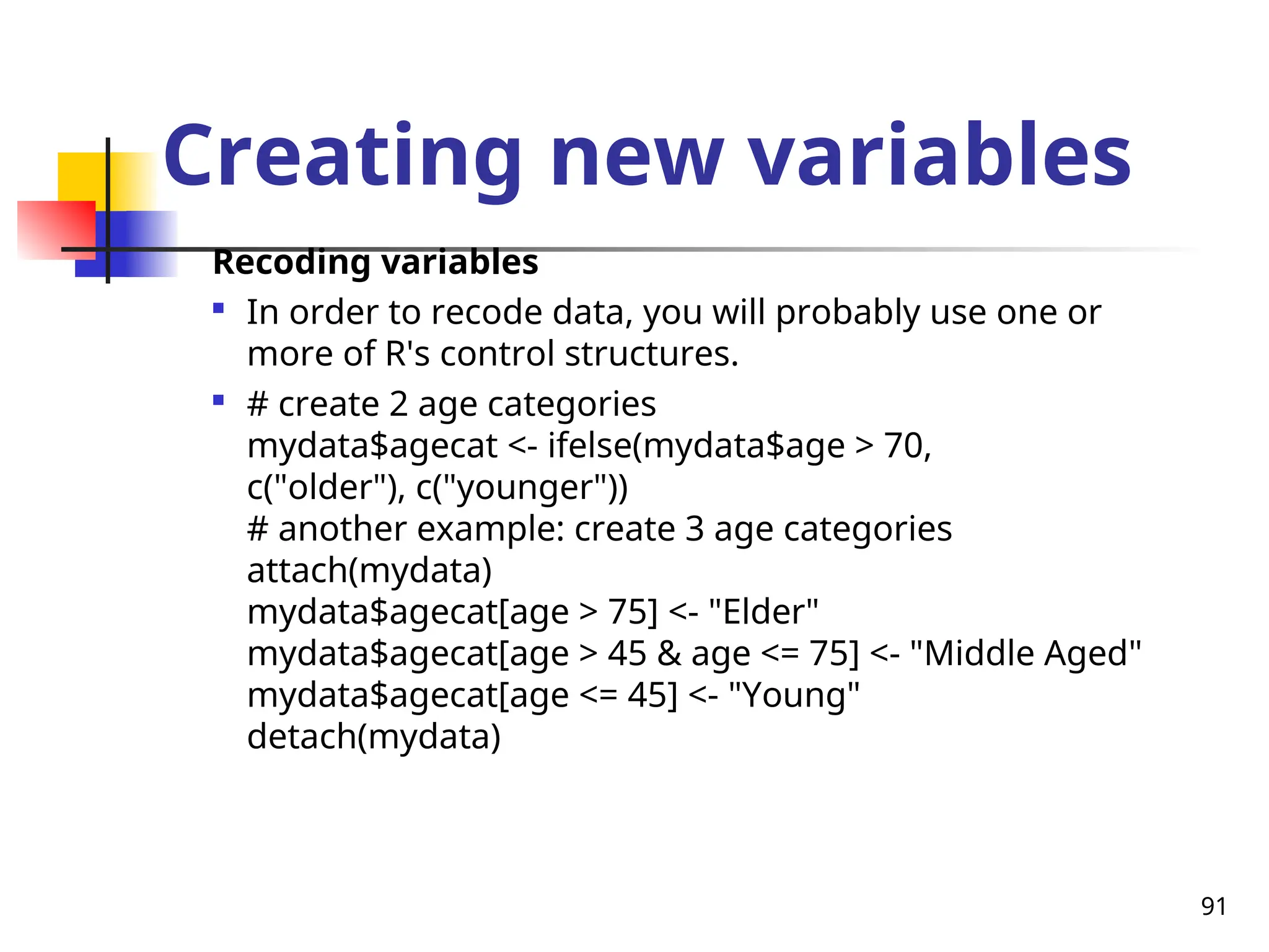 91
Creating new variables
Recoding variables

In order to recode data, you will probably use one or
more of R's control structures.

# create 2 age categories
mydata$agecat <- ifelse(mydata$age > 70,
c("older"), c("younger"))
# another example: create 3 age categories
attach(mydata)
mydata$agecat[age > 75] <- "Elder"
mydata$agecat[age > 45 & age <= 75] <- "Middle Aged"
mydata$agecat[age <= 45] <- "Young"
detach(mydata)
 