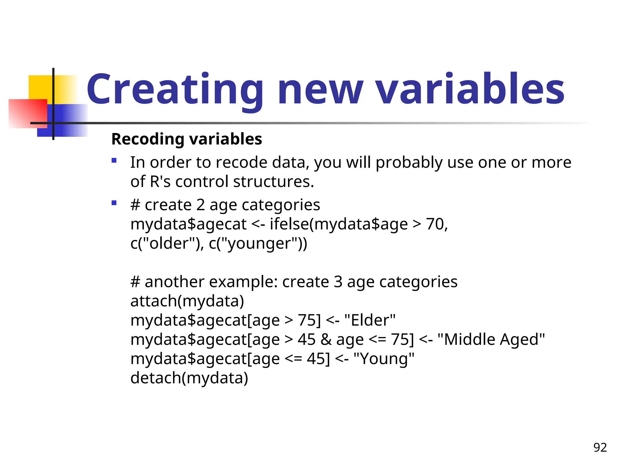 92
Creating new variables
Recoding variables

In order to recode data, you will probably use one or more
of R's control structures.

# create 2 age categories
mydata$agecat <- ifelse(mydata$age > 70,
c("older"), c("younger"))
# another example: create 3 age categories
attach(mydata)
mydata$agecat[age > 75] <- "Elder"
mydata$agecat[age > 45 & age <= 75] <- "Middle Aged"
mydata$agecat[age <= 45] <- "Young"
detach(mydata)
 