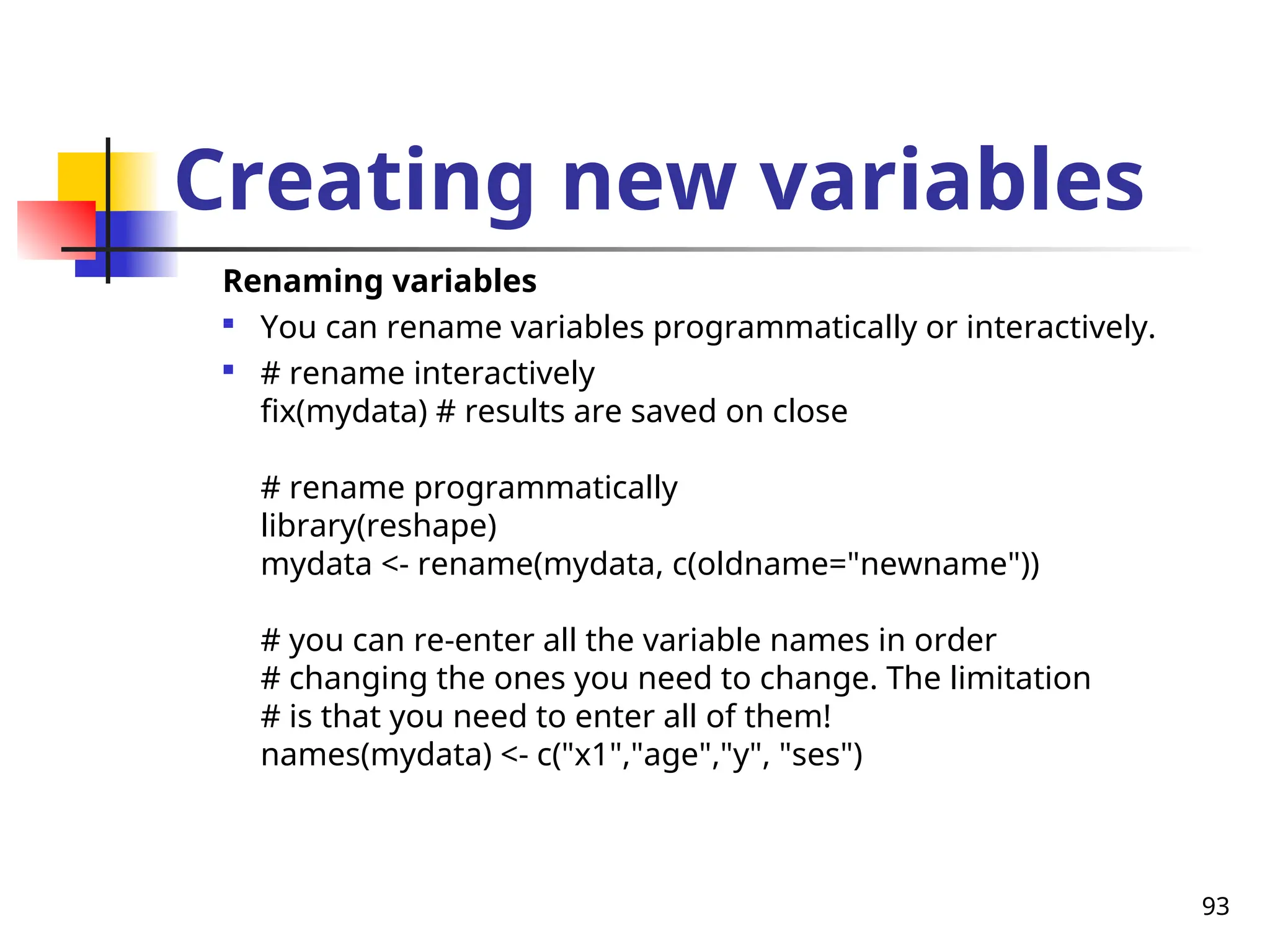 93
Creating new variables
Renaming variables

You can rename variables programmatically or interactively.

# rename interactively
fix(mydata) # results are saved on close
# rename programmatically
library(reshape)
mydata <- rename(mydata, c(oldname="newname"))
# you can re-enter all the variable names in order
# changing the ones you need to change. The limitation
# is that you need to enter all of them!
names(mydata) <- c("x1","age","y", "ses")
 