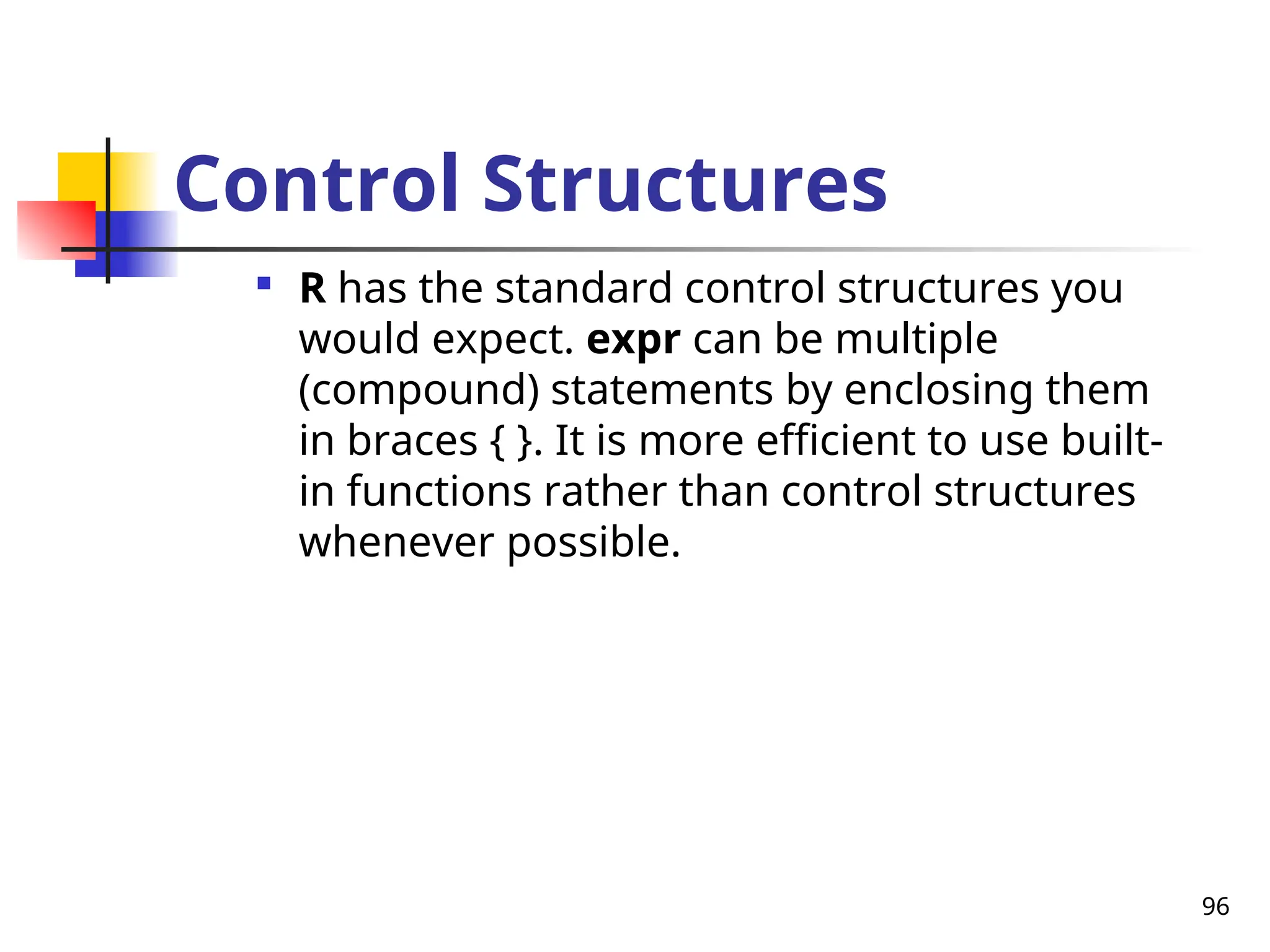 96
Control Structures

R has the standard control structures you
would expect. expr can be multiple
(compound) statements by enclosing them
in braces { }. It is more efficient to use built-
in functions rather than control structures
whenever possible.
 