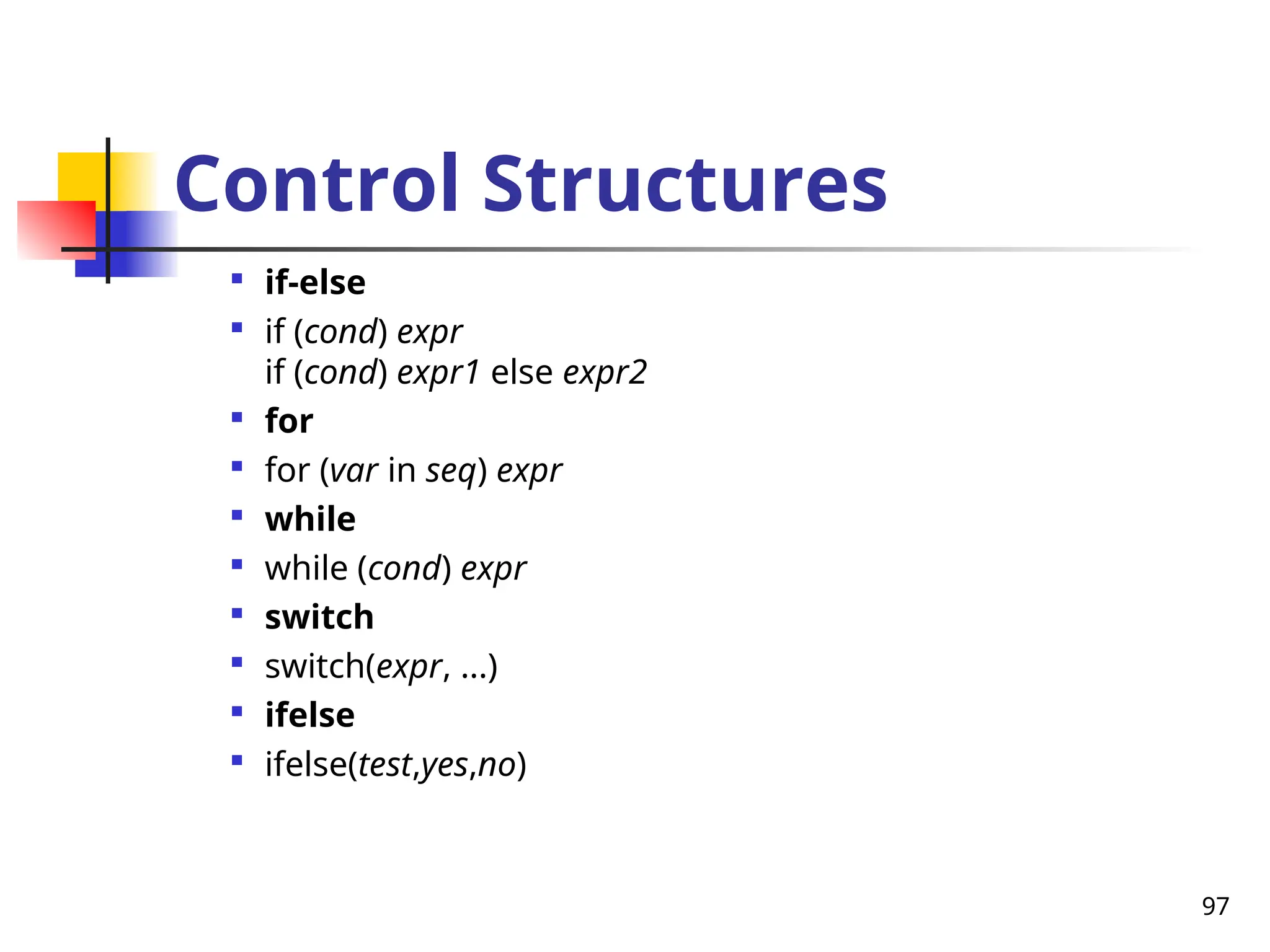 97
Control Structures

if-else

if (cond) expr
if (cond) expr1 else expr2

for

for (var in seq) expr

while

while (cond) expr

switch

switch(expr, ...)

ifelse

ifelse(test,yes,no)
 