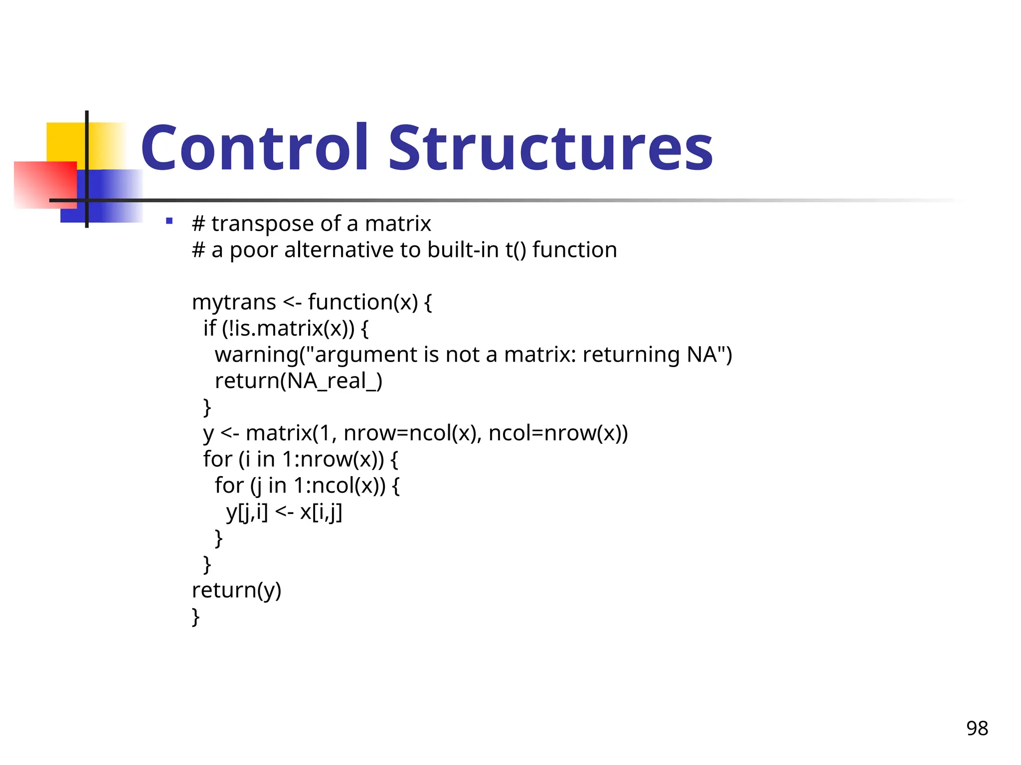 98
Control Structures

# transpose of a matrix
# a poor alternative to built-in t() function
mytrans <- function(x) {
if (!is.matrix(x)) {
warning("argument is not a matrix: returning NA")
return(NA_real_)
}
y <- matrix(1, nrow=ncol(x), ncol=nrow(x))
for (i in 1:nrow(x)) {
for (j in 1:ncol(x)) {
y[j,i] <- x[i,j]
}
}
return(y)
}
 