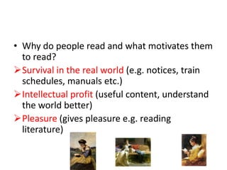 • Why do people read and what motivates them
to read?
Survival in the real world (e.g. notices, train
schedules, manuals etc.)
Intellectual profit (useful content, understand
the world better)
Pleasure (gives pleasure e.g. reading
literature)
 