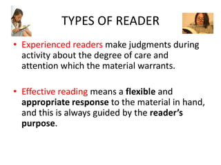 TYPES OF READER
• Experienced readers make judgments during
activity about the degree of care and
attention which the material warrants.
• Effective reading means a flexible and
appropriate response to the material in hand,
and this is always guided by the reader’s
purpose.
 
